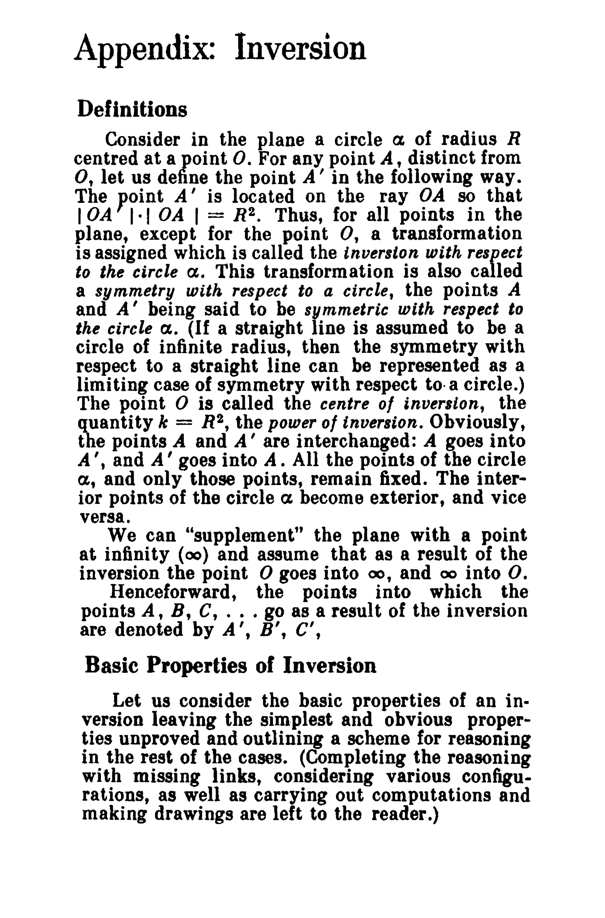 Appendix: Inversion 
Definitions 
Consider in the plane a circle a, of radius R 
centred at a point O. For any point A, distinct from 
0, let us define the point A' in the following way. 
The point A' is located on the ray OA so that 
lOA 1·1 OA I = R2. Thus, for all points in the 
plane, except for the point 0, a transformation 
is assigned which is called the inverston with respect 
to the circle a. This transformation is also called 
a symmetry with respect to a circle, the points A 
and A' being said to be symmetric with respect to 
the circle cx. (If a straight line is assumed to be a 
circle of infinite radius, then the symmetry with 
respect to a straight line can be represented as a 
limiting case of symmetry with respect to-a circle.) 
The point 0 is called the centre of inverston, the 
quantity k = R2, the power of inversion. Obviously, 
the points A and A' are interchanged: A goes into 
A " and A ' goes into A. All the points of the circle 
a, and only those points, remain fixed. The inter­ior 
points of the circle cx become exterior, and vice 
versa. 
We can "supplement" the plane with a point 
at infinity (00) and assume that as a result of the 
inversion the point 0 goes into 00, and 00 into O. 
Henceforward, the points into which the 
points A, B, C, .•. go 8S a result of the inversion 
are denoted by A', B', C', 
Basic Properties of Inversion 
Let us consider the basic properties of an in­version 
leaving the simplest and obvious proper­ties 
unproved and outlining a scheme for reasoning 
in the rest of the cases. (Completing the reasoning 
with missing links, considering various configu­rations, 
as well as carrying out computations and 
making drawings are left to the reader.) 
 