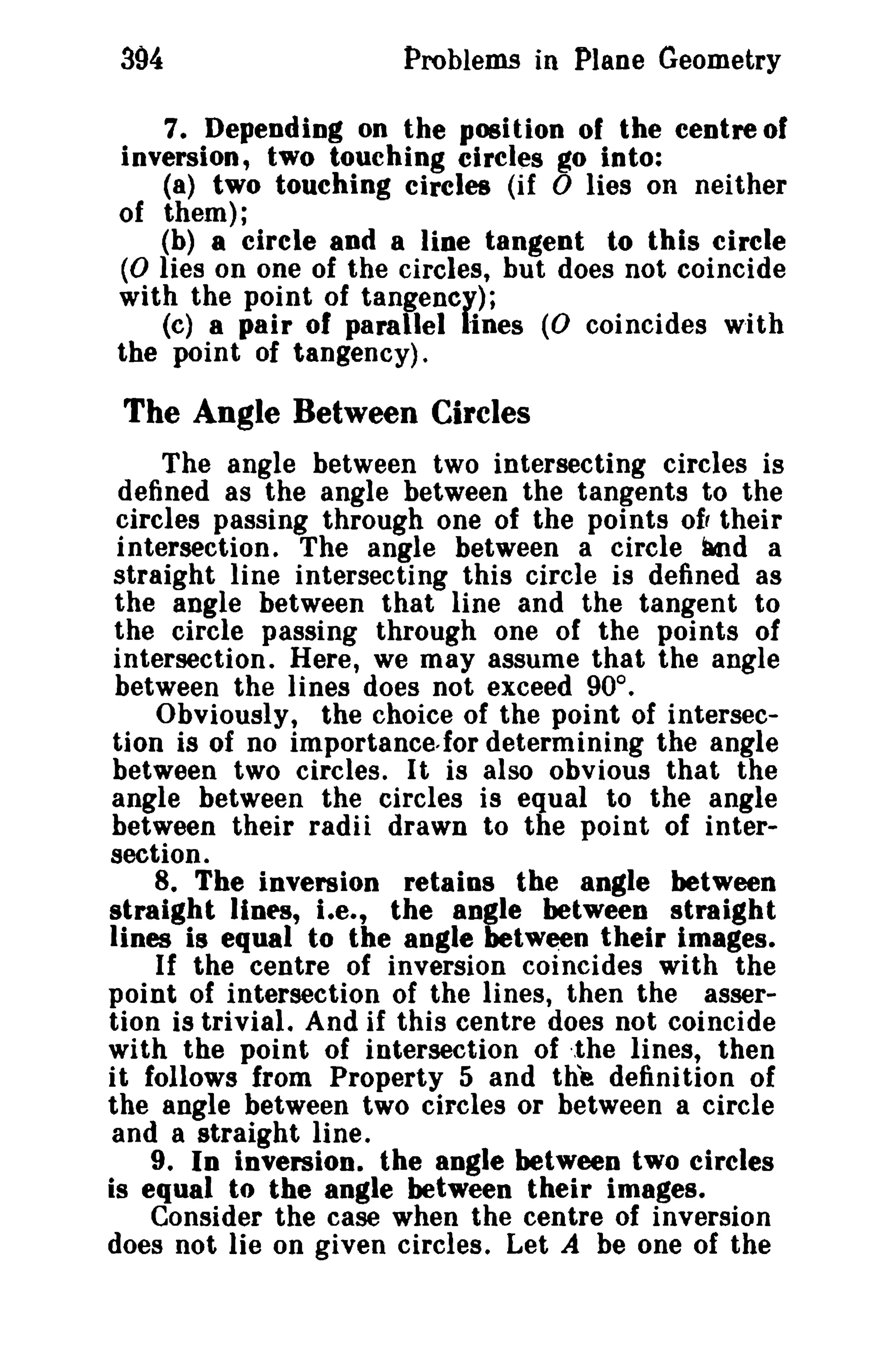 394 Problems in Plane Geometry 
7. Depending on the position of the centre of 
inversion, two touching circles go into: 
(8) two touching circles (if 0 lies on neither 
of them); 
(b) a circle and a line tangent to this circle 
(0 lies on one of the circles, but does not coincide 
with the point of tangency); 
(c) a pair of parallel lines (0 coincides with 
the point of tangency). 
The Angle Between Circles 
The angle between two intersecting circles is 
defined as the angle between the tangents to the 
circles passing through one of the points of, their 
intersection. The angle between a circle imd a 
straight line intersecting this circle is defined as 
the angle between that line and the tangent to 
the circle passing through one of the points of 
intersection. Here, we may assume that the angle 
between the lines does not exceed 90°. 
Obviously, the choice of the point of intersec­tion 
is of no importance,for determining the angle 
between two circles. It is also obvious that the 
angle between the circles is equal to the angle 
between their radii drawn to the point of inter­section. 
8. The inversion retains the angle between 
straight Hnes, I.e., the angle between straight 
lines is equal to the angle between their images. 
If the centre of inversion coincides with the 
point of intersection of the lines, then the asser­tion 
is trivial. And if this centre does not coincide 
with the point of intersection of ·.the lines, then 
it follows from Property 5 and the definition of 
the angle between two circles or between a circle 
and a straight line. 
9. In inversion. the angle between two circles 
is equal to the angle between their images. 
Consider the case when the centre of inversion 
does not lie on given circles. Let A be one of the 
 