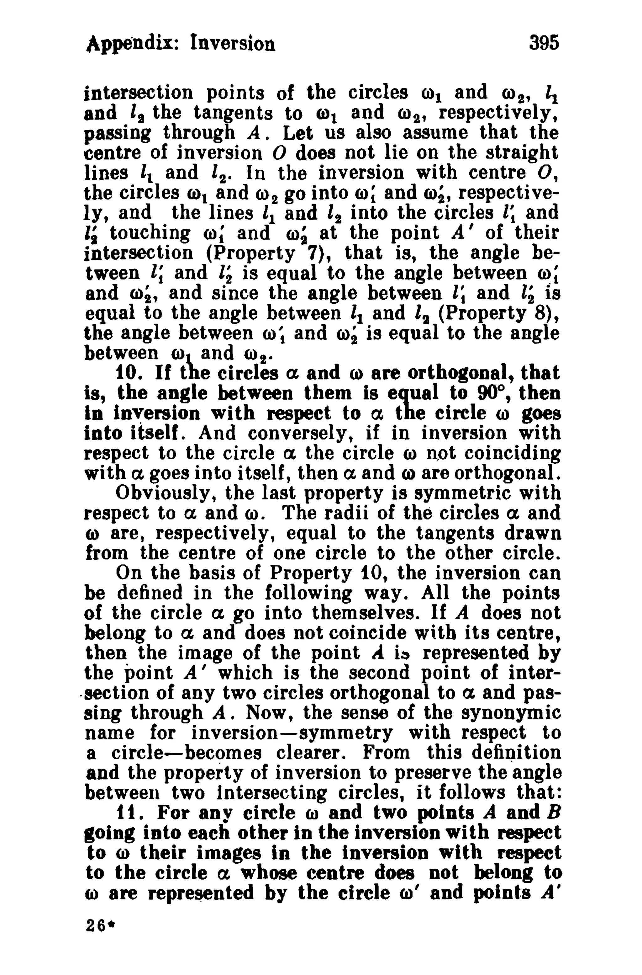 /tppendix: Inversion 395 
intersection points of the circles 001 and 002, ~ 
and li the tangents to WI and 6)2' respectively, 
passing through A. Let us also assume that the 
centre of inversion 0 does not lie on the straight 
lines 't and '2' In the inversion with centre 0, 
the circles (a)t and Cl)2 go into w~ and co~, respective­ly, 
and the lines '1 and 12 into the circles I; and 
'i touching ro; and ro~ at the point A' of their 
intersection (Property 7), that is, the angle be­tween 
1; and 12 is equal to the angle between ~~ 
and m;, and since the angle between 1; and ,; is 
equal to the angle between 11 and It (Property 8), 
the angle between (J) ~ and CO2is equal to the angle 
between (0 and (Ot' to. If the circles ex and CI) are orthogonal, that 
is, the angle between them is equal to 90°, then 
In io,:ersion with respect to ex the circle CI) goes 
into itself. And conversely, if in inversion with 
respect to the circle ex the circle CI) not coinciding 
with ex goes into itself, then a and (a) are orthogonal. 
Obviously, the last property is symmetric with 
respect to a and CI). The radii of the circles a and 
6) are, respectively, equal to the tangents drawn 
from the centre of one circle to the other circle. 
On the basis of Property 10, the inversion can 
be defined in the following way. All the points 
of the circle a go into themselves. If A does not 
belong to a and does not coincide with its centre, 
then the image of the point ..-i is represented by 
the point A' which is the second point of inter- 
.section of any two circles orthogonal to a and pas­sing 
through A, Now, the sense of the synonymic 
name for inversion-symmetry with respect to 
a circle-becomes clearer. From this definition 
and the property of inversion to preserve the "angle 
between two Intersecting circles, it follows that: 
t t , For any circle CIl and two points A and B 
going into each other in the inversion with respect 
to (0 their images in the inversion with respect 
to the circle a whose centre does not belong to 
(a) are represented by the circle ro' and polnta A' 
26* 
 