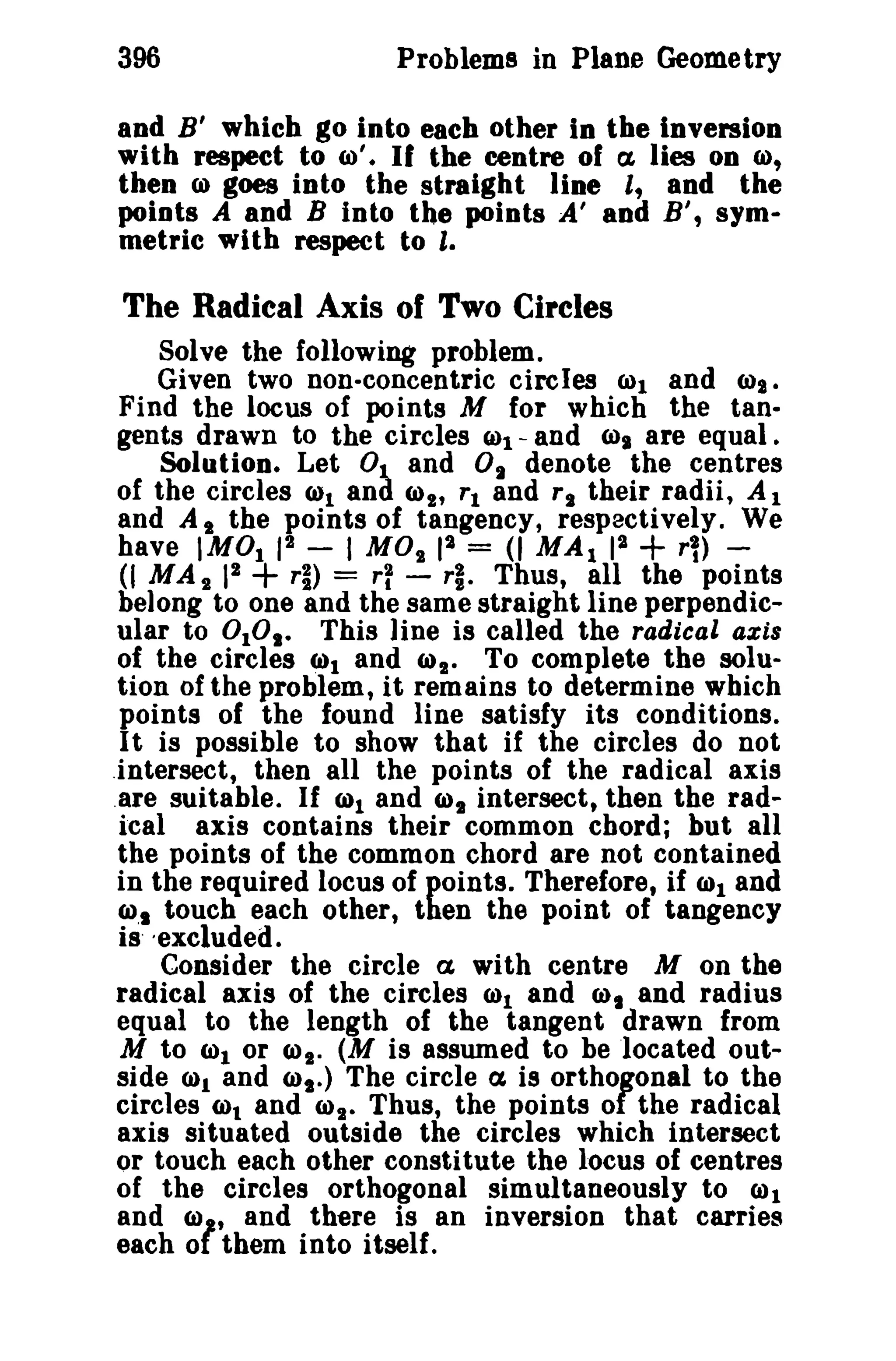 396 Problems in Plane Geometry 
80d B' which go into each other in the inversion 
with respect to (0'. If the centre of a, lies on 0), 
then CJ) goes into the straight line l, and the 
points A and B into the points A' and B', sym­metric 
with respect to I. 
The Radical Axis of Two Circles 
Solve the following problem. 
Given two non-concentric circles 6)1 and (lls. 
Find the locus of points M for which the tan­gents 
drawn to the circles (1)1 - and (llt are equal. 
Solution. Let 01. and 0. denote the centres 
of the circles Ctll and (1)2' Tl and TI their radii, Al 
and A I the points of tangency, respectively. We 
have IM01 12 - I MO" 12 = (I MAl 12 + rl) - 
(I MA" 12 + T~) = rf - rl. Thus, all the points 
belong to one and the same straight line perpendic­ular 
to 0 101 - This line is called the radical axis 
of the circles 6)1 and (I)". To complete the solu­tion 
of the problem, it remains to determine which 
points of the found line satisfy its conditions. 
I t is possible to show that if the circles do not 
.intersect, then all the points of the radical axis 
.are suitable. If (1)1 and (1)2 intersect, then the rad­ical 
axis contains their common chord; but all 
the points of the common chord are not contained 
in the required locus of points. Therefore, if (1)1 and 
(1),1 touch each other, then the point of tangency 
is' -excluded. 
Consider the circle a with centre M on the 
radical axis of the circles 0)1 and 0), and radius 
equal to the length of the tangent drawn from 
M to (01 or (1)1. (M is assumed to be located out­side 
0)1 and (1),-) The circle a is orthogonal to the 
circles (01 and (01. Thus, the points of the radical 
axis situated outside the circles which intersect 
or touch each other constitute the locus of centres 
of the circles orthogonal simultaneously to 0)1 
and (0" and there is an inversion that carries 
each ot them into itself. 
 