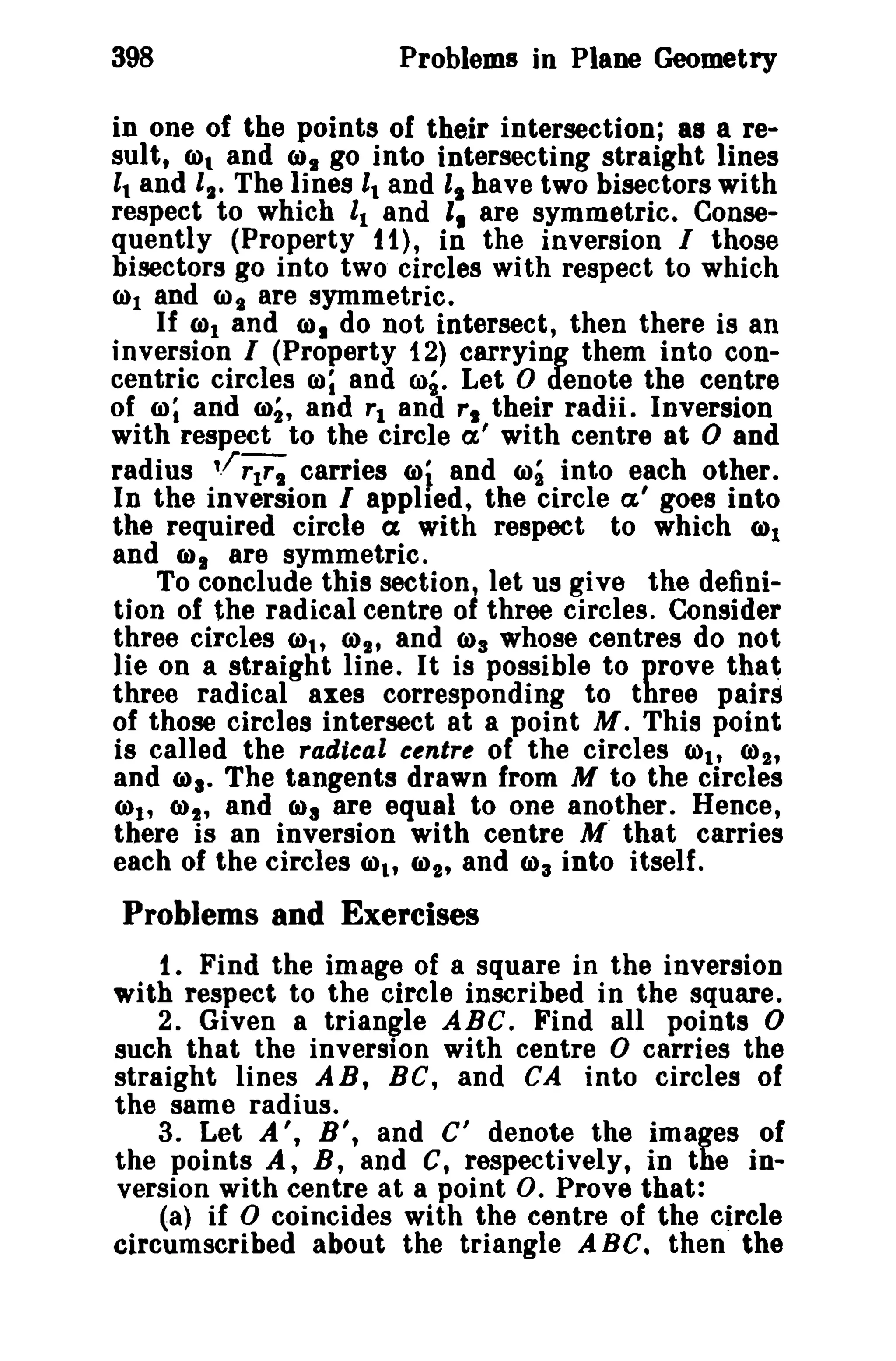 398 Problems in Plane Geometry 
in one of the points of their intersection; a8 a re­sult, 
(01 and IDs go into intersecting straight lines 
11 and ll' The lines 11 and 't have two bisectors with 
respect to which 11 and " are symmetric, Conse­quently 
(Property t 1), in the inversion I those 
bisectors go into two circles with respect to which 
(1)1 and 6) t are symmetric, 
If ml and ID. do not intersect, then there is an 
inversion I (Property i2) carrying them into con­centric 
circles 00; and 6)g. Let 0 denote the centre 
of m; and m;, and rl and r. their radii. Inversion 
with respect to the circle a,' with centre at 0 and 
radius './TIT, carries 6>i and 6)2 into each other, 
In the inversion I applied, the circle a' goes into 
the required circle ex with respect to which 6>1 
and (01 are symmetric. 
To conclude this section, let us give the defini­tion 
of the radical centre of three circles. Consider 
three circles Cl)t, CI)~H and 6>3 whose centres do not 
lie on a straight line. It is possible to prove that 
three radical axes corresponding to three pairs 
of those circles intersect at a point M. This point 
is called the radical centre of the circles COt, CI) 2' 
and Cila, The tangents drawn from M to the circles 
<tll' (I)" and 6)3 are equal to one another, Hence, 
there is an inversion with centre M that carries 
each of the circles (01' (02' and (03 into itself. 
Problems and Exercises 
t , Find the image of a square in the inversion 
with respect to the circle inscribed in the square. 
2. Given a triangle ABC. Find all points 0 
such that the inversion with centre 0 carries the 
straight lines A B, Be, and CA into circles of 
the same radius. 
3. Let A', B', and C' denote the images of 
the points A, B, and C, respectively, in the in­version 
with centre at a point o. Prove that: 
(a) if 0 coincides with the centre of the circle 
circumscribed about the triangle ABe. then the 
 