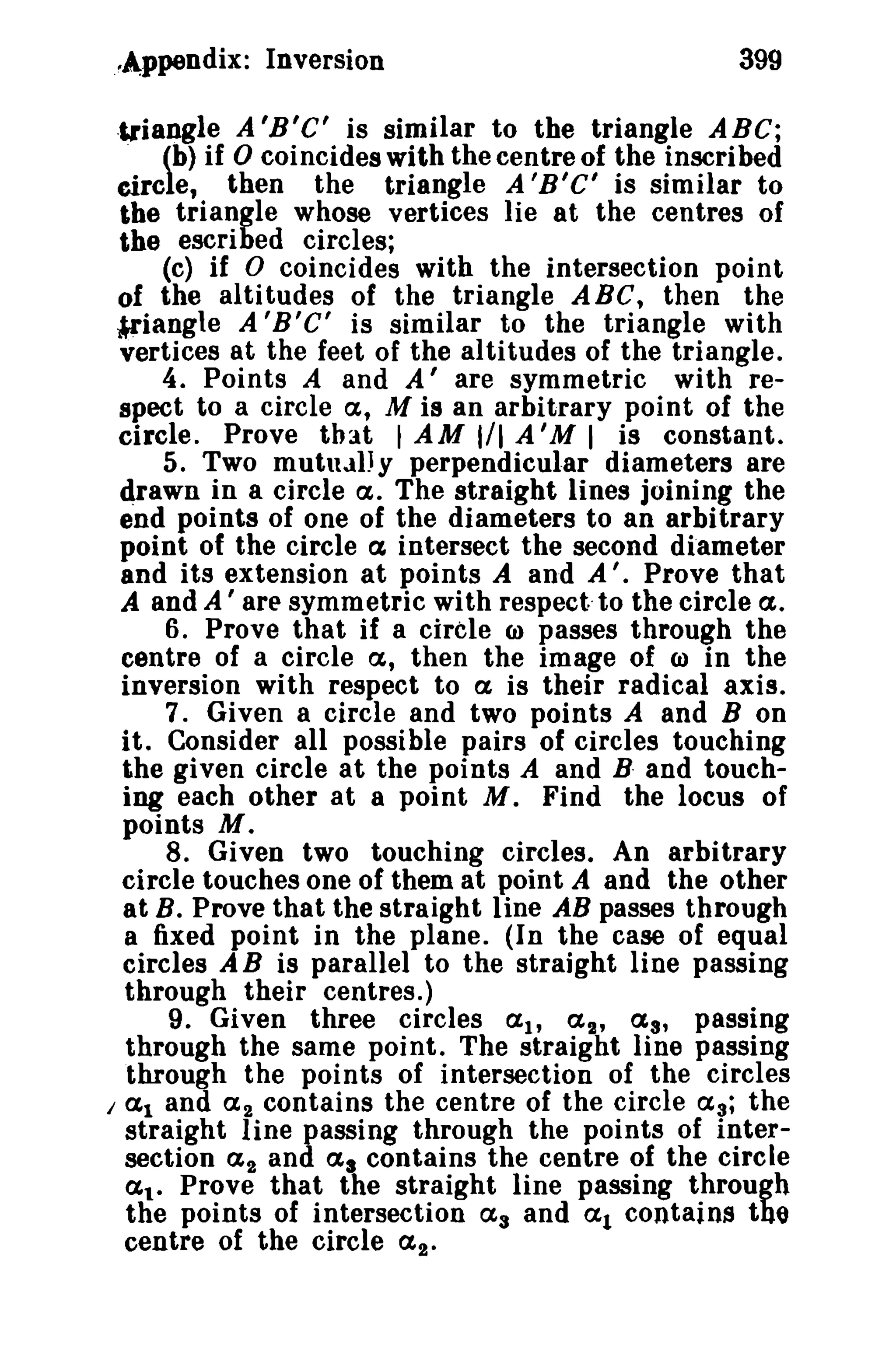..Appendix: Inversion 399 
·triangle A 'B'C' is similar to the triangle ABC; 
(b) if 0 coincides with the centre of the inscribed 
circle, then the triangle A'B'C' is similar to 
the triangle whose vertices lie at the centres of 
the escribed circles; 
(c) if 0 coincides with the intersection point 
of the alti tudes of the triangle ABe, then the 
!l'iangle A'B'C' is similar to the triangle with 
vertices at the feet of the altitudes of the triangle. 
4. Points A and A' are symmetric with re­spect 
to a circle a, M is an arbitrary point of the 
circle. Prove that t AM 1/1 A'M I is constant. 
5. Two mutually perpendicular diameters are 
drawn in a circle a. The straight lines joining the 
end points of one of the diameters to an arbitrary 
point of the circle a intersect the second diameter 
and its extension at points A and A'. Prove that 
A and A ' are symmetric with respect· to the circle a. 
6. Prove that if a circle CJ) passes through the 
centre of a circle a, then the image of CJ) in the 
inversion with respect to a is their radical axis. 
7. Given a circle and two points A and B on 
it. Consider all possible pairs of circles touching 
the given circle at the points A and B· and touch­ing 
each other at a point M. Find the locus of 
points M. 
8. Given two touching circles. An arbitrary 
circle touches one of them at point A and the other 
at B. Prove that the straight line AB passes through 
a fixed point in the plane. (In the case of equal 
circles A B is parallel to the straight line passing 
through their centres.) 
9. Given three circles aI' a 2 , as, passing 
through the same point. The straight line passing 
through the points of intersection of the circles 
I al and a 2 contains the centre of the circle as; the 
straight line passing through the points of inter­section 
(L2 and as contains the centre of the circle 
at. Prove that the straight line passing through 
the points of intersection as and at contains thQ 
centre of the circle a2 • 
 
