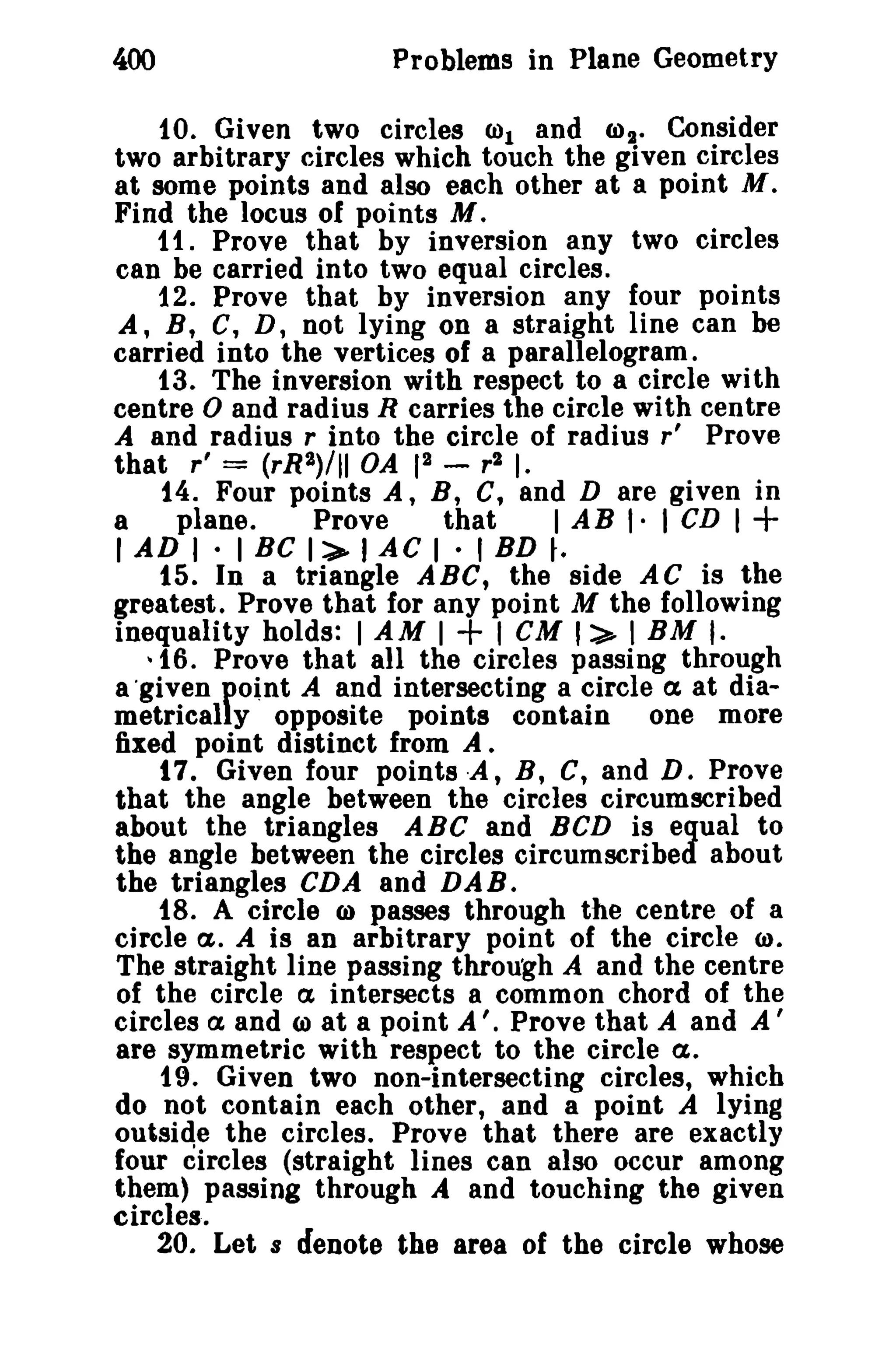 400 Problems in Plane Geometry 
10. Given two circles (1)1 and ro2 • Consider 
two arbitrary circles which touch the given circles 
at some points and also each other at a point M. 
Find the locus of points M. 
11. Prove that by inversion any two circles 
can be carried into two equal circles. 
12. Prove that by inversion any four points 
A, B, C, D, not lying on a straight line can be 
carried into the vertices of a parallelogram. 
13. The inversion with respect to a circle with 
centre 0 and radius R carries the circle with centre 
A and radius r into the circle of radius r' Prove 
that r' = (rR2)/1l OA 12 - r2 I. 
t4. Four points A, B, C, and D are given in 
a plane. Prove that I AB I· I CD I + 
I AD I· 1BC 1:>- lAC 1• I BD ~. 
15. In a triangle ABC, the side AC is the 
greatest. Prove that for any point M the following 
inequality holds: I AM I + I CM I:> I BM I· 
~ 16. Prove that all the circles passing through 
a 'given fo.nt A and intersecting a circle <X at dia­metrical 
y opposite points contain one more 
fixed point distinct from A. 
t 7. Given four pointsx , B, C, and D. Prove 
that the angle between the circles circumscribed 
about the triangles ABC and BCD is equal to 
the angle between the circles circumscribed about 
the triangles CDA and DAB. 
t8. A circle CI) passes through the centre of a 
circle ct. A is an arbitrary point of the circle <I). 
The straight line passing through A and the centre 
of the circle a intersects a common chord of the 
circles a and ro at a point A '. Prove that A and A' 
are symmetric with respect to the circle <X. 
19. Given two non-intersecting circles, which 
do not contain each other, and a point A lying 
outside the circles. Prove that there are exactly 
four circles (straight lines can also occur among 
them) passing through A and touching the given 
circles. 
20. Let s denote the area of the circle whose 
 