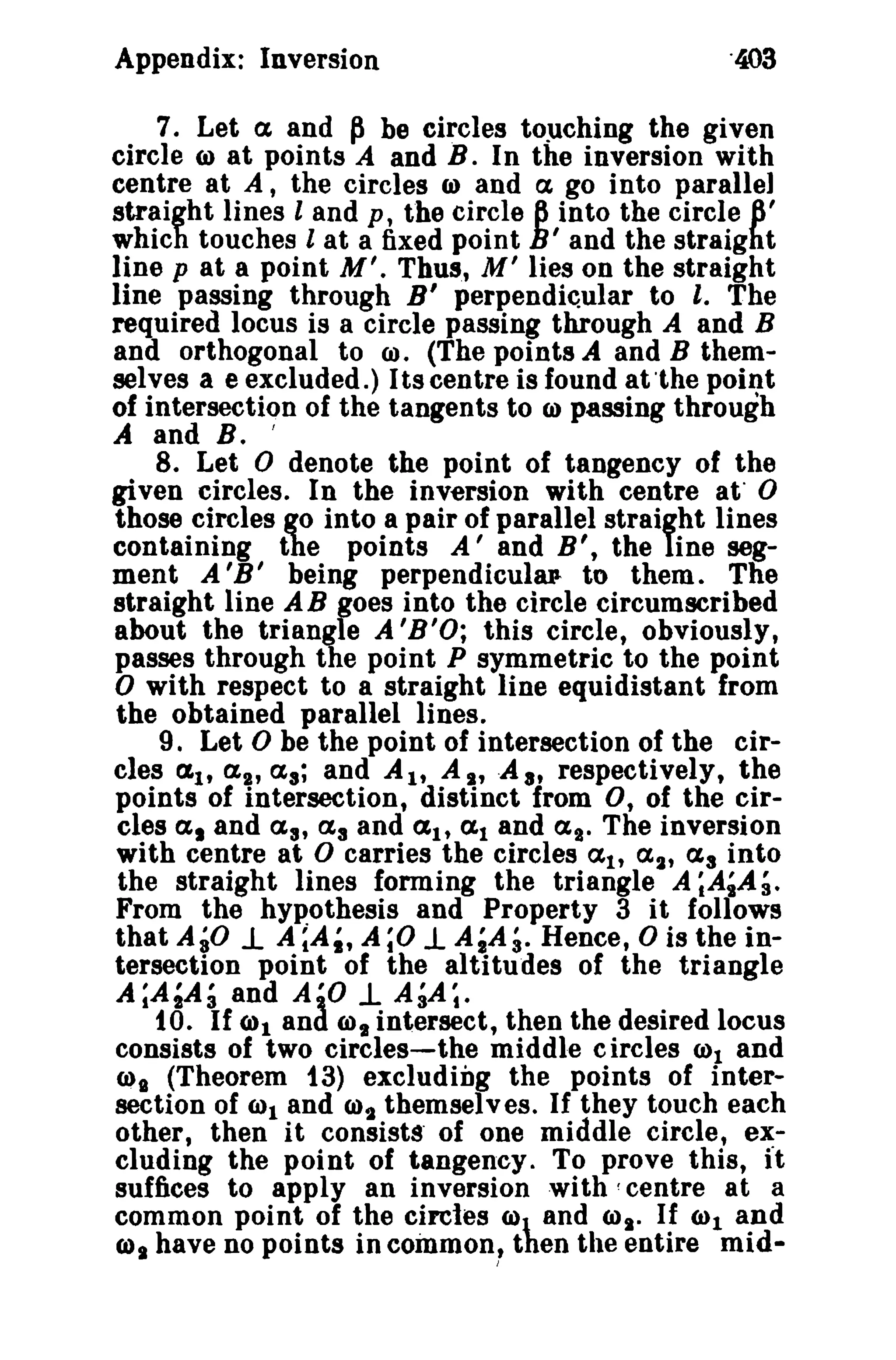 Appendix: Inversion 
7. Let a and ~ be circles touching the given 
circle <I) at points A and B. In the inversion with 
centre at A, the circles ID and a go into parallel 
straight lines land p, the circle 8 into the circle 6' 
which touches 1 at a fixed point h' and the straight 
line p at a point M'. Thus, M' lies on the straight 
line passing through B' perpendicular to I. The 
required locus is a circle passing through A and B 
and orthogonal to 00. (The points A and B them­selves 
a e excluded.) Its centre is found at 'the point 
of intersection of the tangents to CI) passing through 
A and B. I 
8. Let 0 denote the point of tangency of the 
given circles. In the inversion with centre at 0 
those circles go into a pair of parallel straifht lines 
containing the points A' and B', the ine seg­ment 
A 'B' being perpendicular- to them. The 
straight line AB goes into the circle circumscribed 
about the triangle A'B'O; this circle, obviously, 
passes through the point P symmetric to the point 
o with respect to a straight line equidistant from 
the obtained parallel lines. 
9. Let 0 be the point of intersection of the cir­cles 
(Zt, a2,a.; and AI' AI, .A8 , respectively, the 
points of intersection, distinct from 0, of the cir­cles 
a l and aa, a. and aI' (1,1 and ag. The inversion 
with centre at D carries the circles ai' a2, Ct. into 
the straight lines forming the triangle A ;A~A3. 
From the hypothesis and Property 3 it follows 
that AiD 1. A ~A~, A;O 1. AlA;. Hence, 0 is the in­tersection 
point of the altitudes of the triangle 
A;A,Ai and A'O -L AiA;. to. If (all and (Il, intersect, then the desired locus 
consists of two circles-the middle circles (01 and 
(01 (Theorem f3) excluding the points of inter­section 
of (Ill and (0, themselves. If they touch each 
other, then it consists' of one middle circle, ex­cluding 
the point of tangency. To prove this, It 
suffices to apply an inversion with! centre at a 
common point of the circles ID and 6)1' If Cl)l and 
COs have no points in cOinmon" then the entire mid- 
 