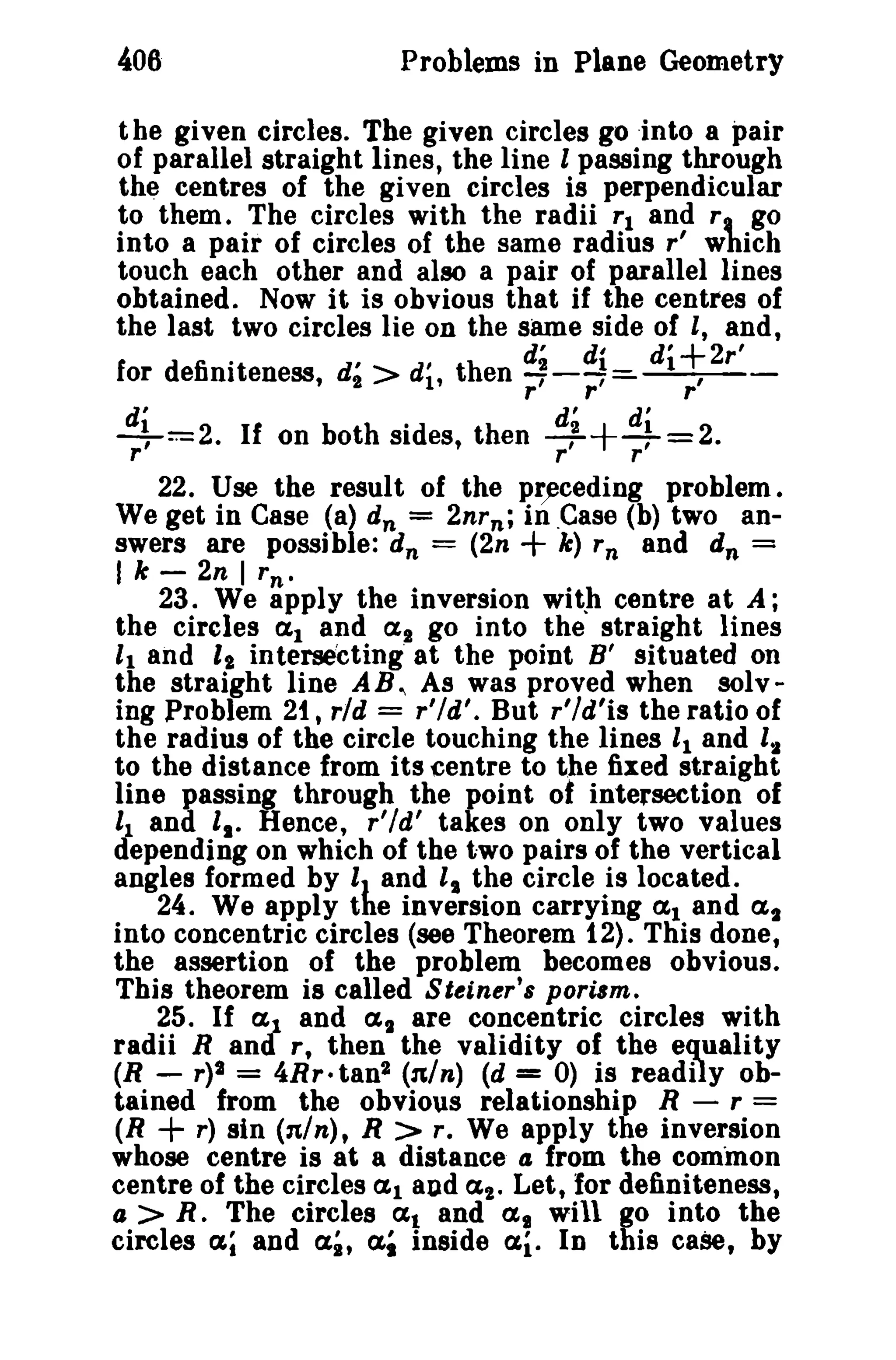 406 Problems in Plane Geometry 
the given circles. The given circles go .into a pair 
of parallel straight lines, the line I passing through 
the centres of the given circles is perpendicular 
to them. The circles with the radii rl and r, go 
into a pair of circles of the same radius r' which 
touch each other and also a pair of parallel lines 
obtained. Now it is obvious that if the centres of 
the last two circles lie on the same side of I, and, 
for defim°teness, d2' > d'l' th en rd~rr::d:i di+, 2r' r r r 
d' d' d' 
+==2. If on both sides, then --++4-=2. r r r 
22. Use the result of the preceding problem. 
We get in Case (a) dn = 2nrn ; in .Case (b) two an­swers 
are possible: dn = (2n + k) r n and dn = 
I k - 2n I rn • 
23. We apply the inversion with centre at A; 
the circles a l and a l go into the straight lines 
11 and 'I intersecting' at the point B' situated on 
the straight line AB., As was proved when solv­ing 
Problem 21, rid = r'ld', But r'ld'is the ratio of 
the radius of the circle touching the lines 11 and '2 
to the distance from its centre to the fixed straight 
line passing through the point of intersection of '1 and I •. Hence, r'ld' takes on only two values 
depending on which of the two pairs of the vertical 
angles formed by IJ and I. the circle is located. 
24. We apply the inversion carrying <Xl and as 
into concentric circles (see Theorem 12). This done, 
the assertion of the problem becomes obvious. 
This theorem is called Steiner's porism, 
25. If aJ and as are concentric circles with 
radii Rand r, then the validity of the equality 
(R - r)2 = 4Rr· tan2 (nln) (d = 0) is readily ob­tained 
from the obvious relationship R - r = 
(R + r) sin (nln), R > r. We apply the inversion 
whose centre is at a distance 4 from the common 
centre of the circles al and at. Let, for definiteness, 
a > R. The circles at and <XI will go into the 
circles at and a;, ai inside a.i. In this case, by 
 