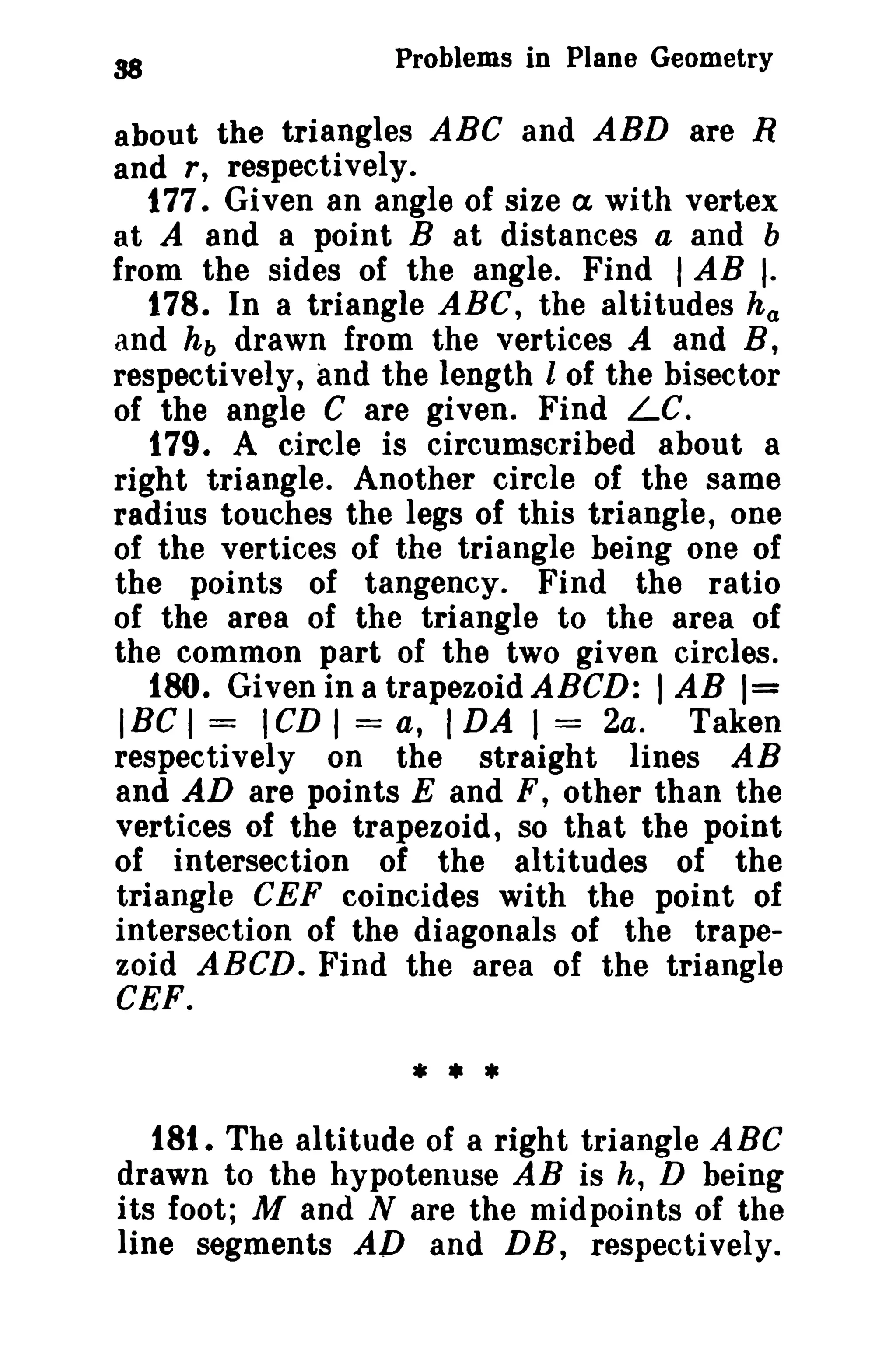 Problems in Plane Geometry 
about the triangles ABC and ABD are R 
and r, respectively. 
177. Given an angle of size a with vertex 
at A and a point B at distances a and b 
from the sides of the angle. Find I AB I. 
t 78. In a triangle ABC, the altitudes ha 
and hb drawn from the vertices A and B, 
respectively, and the length l of the bisector 
of the angle C are given. Find Le. 
179. A circle is circumscribed about a 
right triangle. Another circle of the same 
radius touches the legs of this triangle, one 
of the vertices of the triangle being one of 
the points of tangency. Find the ratio 
of the area of the triangle to the area of 
the common part of the two given circles. 
180. Given ina trapezoidABCD: lAB 1= 
IBC I = ICD I = a, I DA I = 2a. Taken 
respectively on the straight lines AB 
and AD are points E and F, other than the 
vertices of the trapezoid, so that the point 
of intersection of the altitudes of the 
triangle CEF coincides with the point of 
intersection of the diagonals of the trape­zoid 
ABCD. Find the area of the triangle 
CEF. 
* • * 
18t. The altitude of a right triangle ABC 
drawn to the hypotenuse AB is h, D being 
its foot; M and N are the midpoints of the 
line segments AD and DB, respectively. 
 