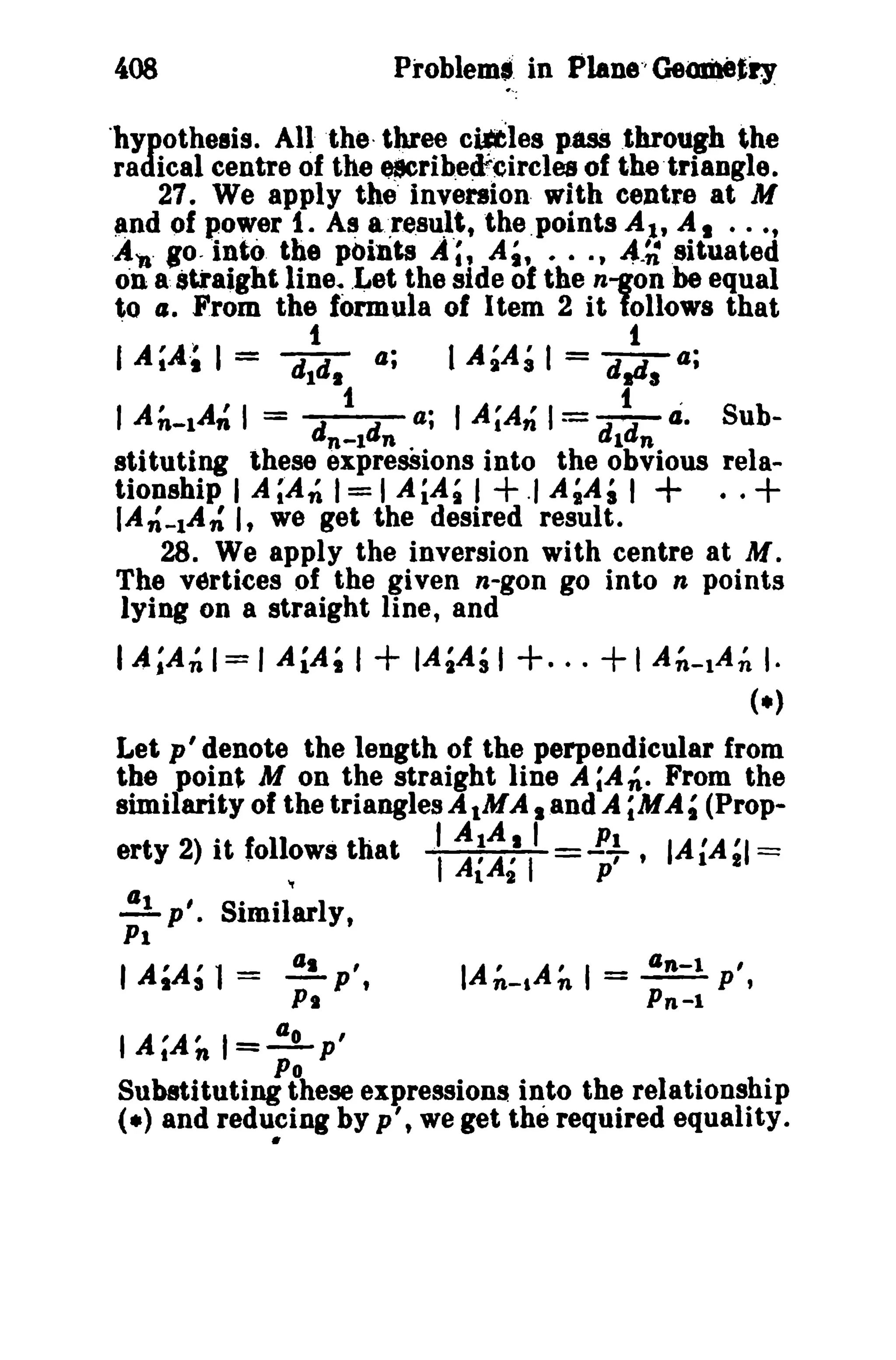 408 
'hypothesis. All the three cilftles p,8SS .through the 
radical centre of the e$Crib,e¢,eircles of thetriangle. 
27. We apply the' inversion- with centre at M 
and of power 1. A~ a.re.8u.l.t,the.points At, AI ..., 
.A•. go. into the pOints A;, Ai, ..., 4.;: situated 
on a straight Ilne, .~et the side of the n-gon beequal 
to CJ. From the formula of Item 2 it follows that 
" 1 t 
I A;A·~ I = dla, a; I A~A3 I = drla a; 
I A~_lA~ I = d t d 4; I A;An1= d td 4. Sub-n- 
l n 1 n 
stituting these expresSions into the obvious rela-tionshlp 
I A;AnI= I AiAil +" A~Ai I + ..+ 
lA n' -lAn' I -- -tln--l p' , 
Pn-l 
IA~_IA': 't we get the desired result. 
28. We apply the inversion with centre at M. 
The vertices of the given n-gon go into n points 
lying on a straight line, and 
I A;A~ I= I AiA, I + IA,Ail +. ··+I A~-lA~ I· 
(.) 
Let p' denote the length of the perpendicular from 
the point M on the straight line A ;Ati. From the 
similarity of the triangles AlMA land A ;MAt (Prop-erty 
2) it follows that : ~;~illl ~. IAiA~1 = 
..!!. p'. Simil~lY, 
PI 
I AlAs 1= ;: P'. 
I A;AnI=-!Lp ' 
Po 
Substituting these expressions into the relationship 
(.) and redu~ing by p', we get the required equality. 
 