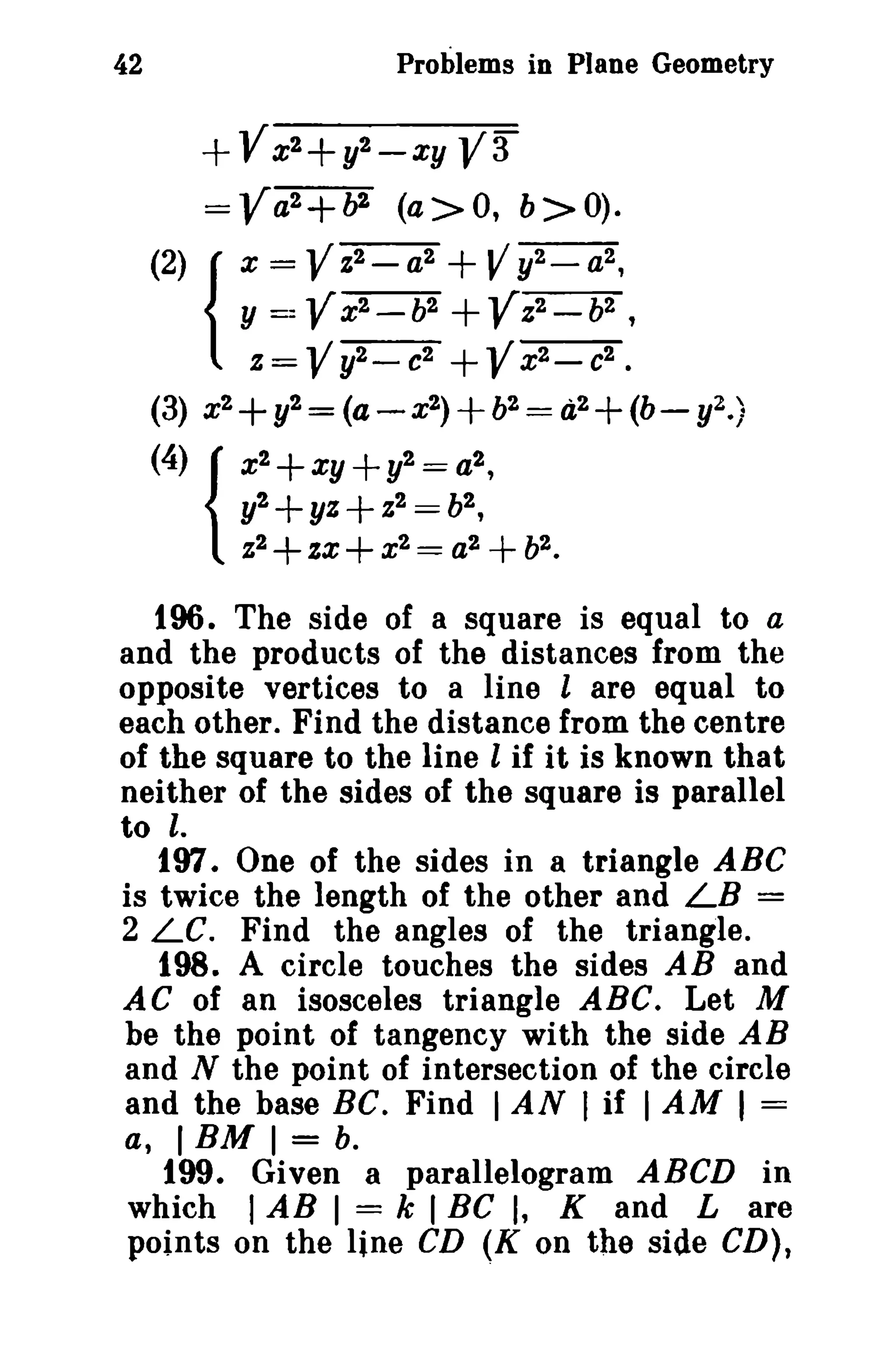 42 Problems in Plane Geometry 
+VX2+ y2_ XY V3 
=Va2+ b2 (a>O, b>O). 
(2) { x = VZ2_ a2 +Vy2_a2, 
y ==Vx2 - b2+Vz2- b2 , 
Z = Vy2_ c2 +Vx2- c2. 
(3) x2+y2= (a-x2)+b2= d2+(b- y2.) 
(4) { x2+ xy + y2= a2, 
y2+yz+Z2 = b2, 
Z2+zx+x2 = a2 +b2• 
196. The side of a square is equal to a 
and the products of the distances from the 
opposite vertices to a line l are equal to 
each other. Find the distance from the centre 
of the square to the line l if it is known that 
neither of the sides of the square is parallel 
to l. 
197. One of the sides in a triangle ABC 
is twice the length of the other and LB = 
2 LC. Find the angles of the triangle. 
198. A circle touches the sides AB and 
AC of an isosceles triangle ABC. Let M 
be the point of tangency with the side AB 
and N the point of intersection of the circle 
and the base BC. Find IAN I if IAM I = 
a, IBM I = b. 
199. Given a parallelogram ABCD in 
which I AB I = k I BC I, K and L are 
points on the line CD (K on the side CD), 
 