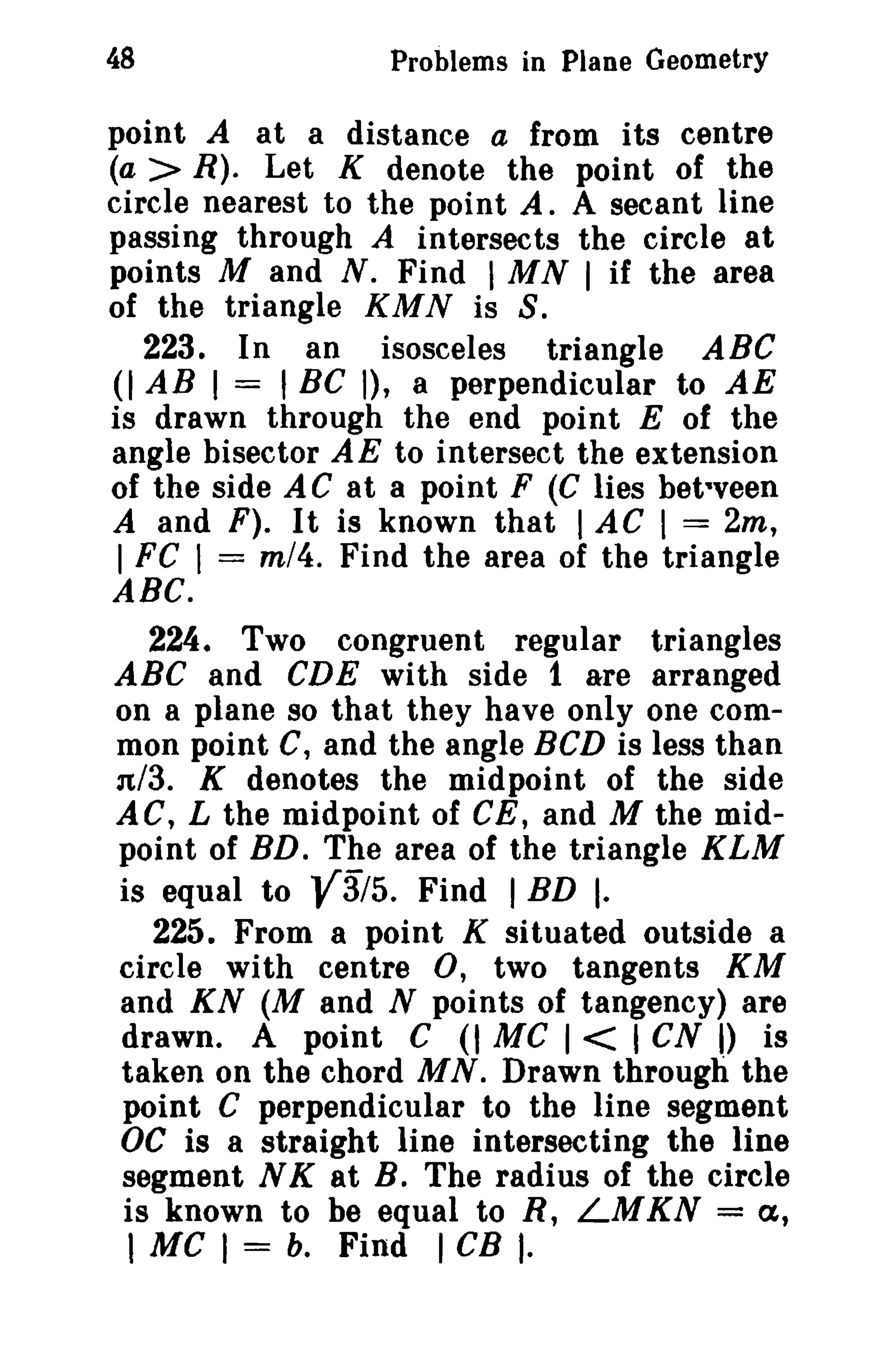 48 Problems in Plane Geometry 
point A at a distance a from its centre 
(a > R). Let K denote the point of the 
circle nearest to the point A. A secant line 
passing through A intersects the circle at 
points M and N. Find IMN I if the area 
of the triangle KMN is S. 
223. In an isosceles triangle ABC 
(I AB I = ,BC I), a perpendicular to AE 
is drawn through the end point E of the 
angle bisector AE to intersect the extension 
of the side AC at a point F (C lies bet-veen 
A and F). It is known that I AC I = 2m, 
I FC I = m/4. Find the area of the triangle 
ABC. 
224. Two congruent regular triangles 
ABC and CDE with side 1 are arranged 
on a plane so that they have only one com­mon 
point C, and the angle BCD is less than 
n/3. K denotes the midpoint of the side 
AC, L the midpoint of GE, and M the mid­point 
of RD. The area of the triangle KLM 
is equal to V3/5. Find IBD I. 
225. From a point K situated outside a 
circle with centre 0, two tangents KM 
and KN (M and N points of tangency) are 
drawn. A point C (I Me I < I CN I) is 
taken on the chord MN. Drawn through the 
point C perpendicular to the line segment 
OC is a straight line intersecting the line 
segment N K at B. The radius of the circle 
is known to be equal to R, LMKN = a, 
1 MC I = b. Find I CB I· 
 