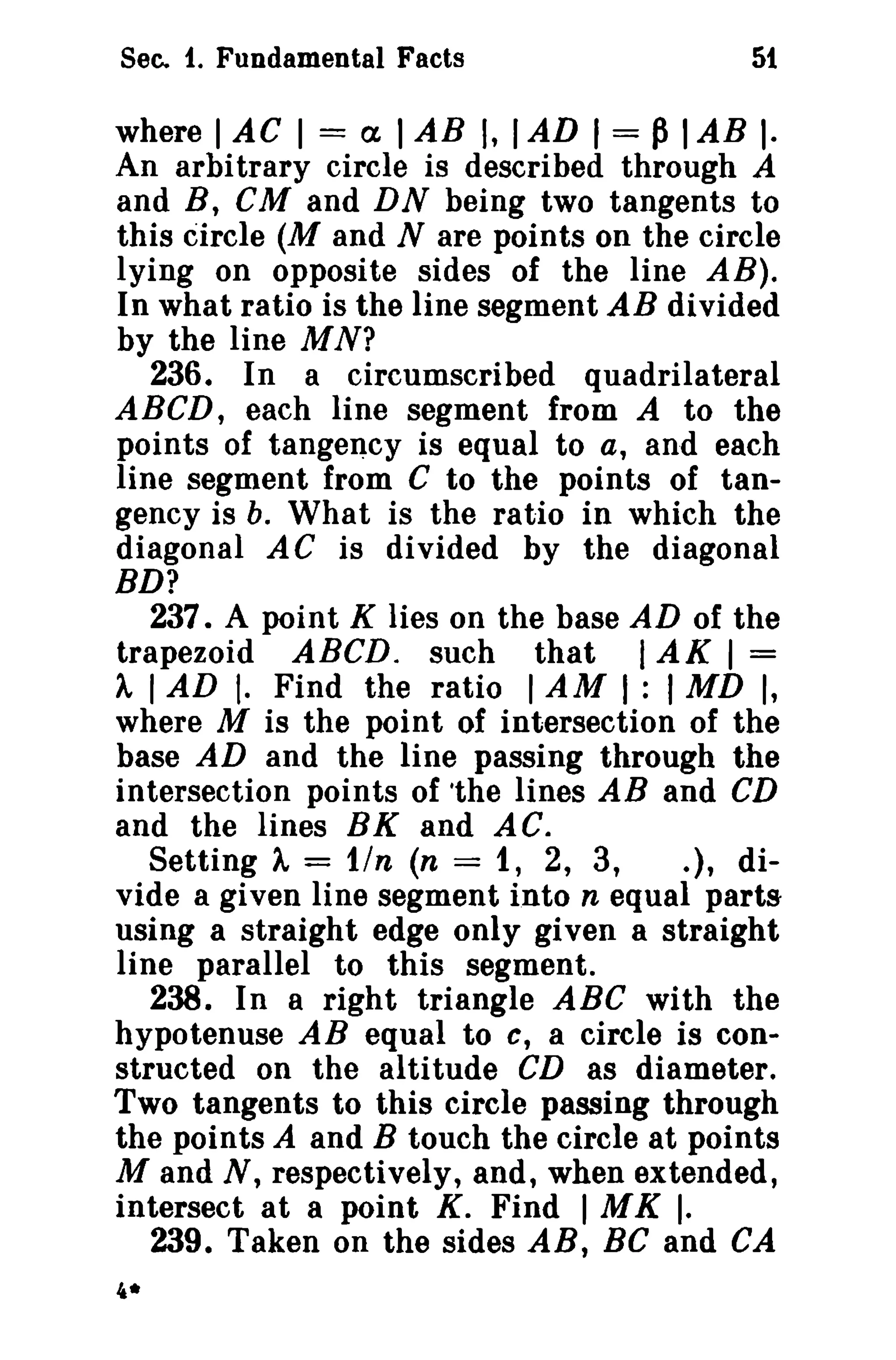 Sec. f. Fundamental Facts 5t 
where I AC I = a, IAB I, IAD I = PIAB I· 
An arbitrary circle is described through A 
and B, CM and DN being two tangents to 
this circle (M and N are points on the circle 
lying on opposite sides of the line AB). 
In what ratio is the line segment AB divided 
by the line MN? 
236. In a circumscribed quadrilateral 
ABeD, each line segment from A to the 
points of tangency is equal to a, and each 
line segment from C to the points of tan­gency 
is b. What is the ratio in which the 
diagonal AC is divided by the diagonal 
BD? 
237. A point K lies on the base AD of the 
trapezoid ABeD. such that IAK I = 
A IAD I. Find the ratio IAM I : I MD I, 
where M is the point of intersection of the 
base AD and the line passing through the 
intersection points of the lines AB and CD 
and the lines BK and AC. 
Setting A = tin (n = 1, 2, 3, .], di-vide 
a given line segment into n equal parts 
using a straight edge only given a straight 
line parallel to this segment. 
238. In a right triangle ABC with the 
hypotenuse AB equal to c, a circle is con­structed 
on the altitude CD as diameter. 
Two tangents to this circle passing through 
the points A and B touch the circle at points 
M and N, respectively, and, when extended, 
intersect at a point K. Find I MK I. 
239. Taken on the sides AB, Be and CA 
4* 
 