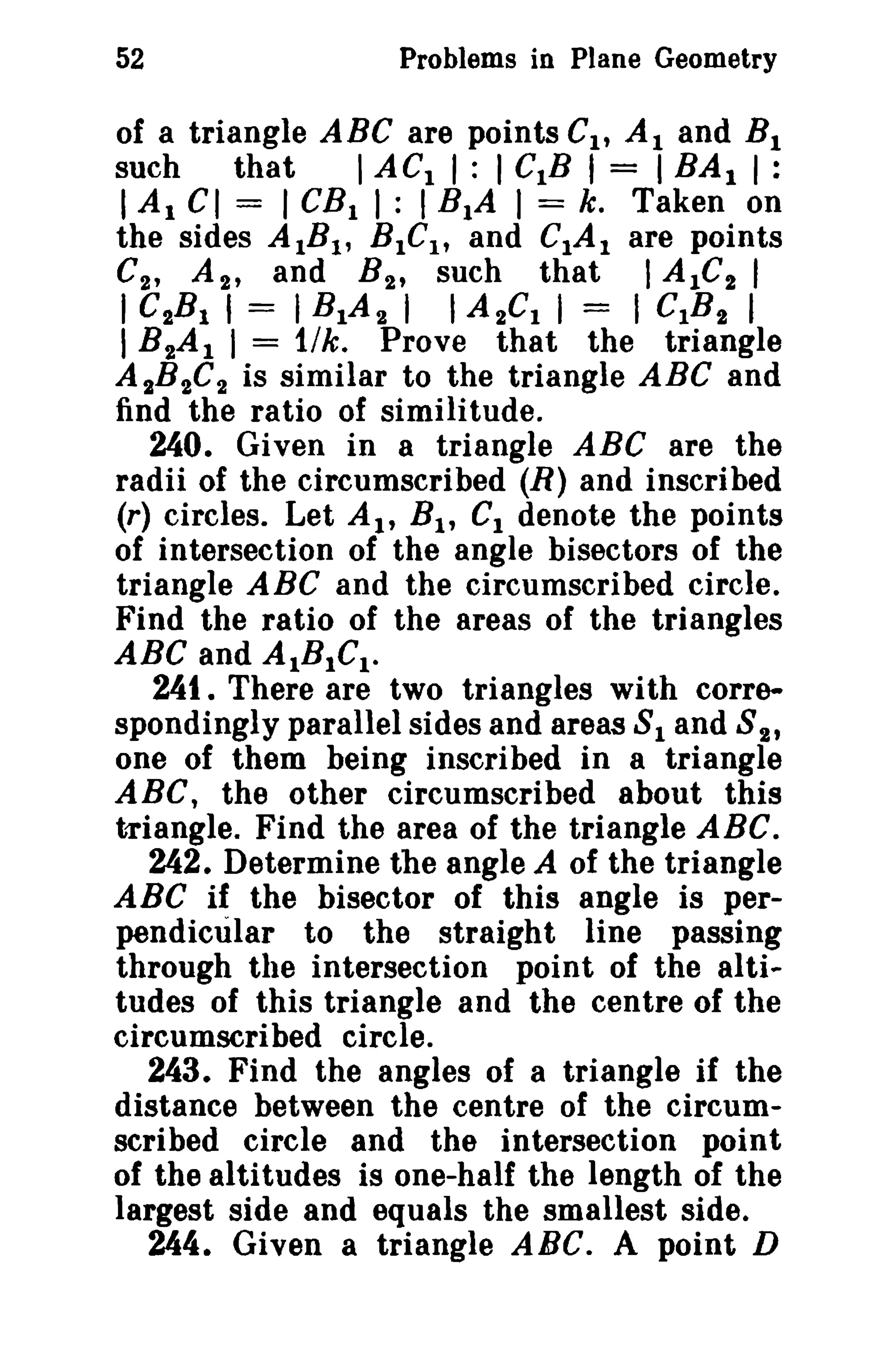 52 Problems in Plane Geometry 
of a triangle ABC are points Cl , Al and BI 
such that I ACt I : I CIB I = I BAt I : 
I Al CI = I CBt I: I BtA I = k. Taken on 
the sides AtBI , BICI , and CIA I are points 
C2 , A 2 , and B 2 , such that I A IC2 I 
I GtB I , = I BIA 2 I I AtCI I = I c.s, I 
I B 2A I I = 11k. Prove that the triangle 
AtB2C2 is similar to the triangle ABC and 
find the ratio of similitude. 
240. Given in a triangle ABC are the 
radii of the circumscribed (R) and inscribed 
(r) circles. Let At, Bt , Cl denote the points 
of intersection of the angle bisectors of the 
triangle ABC and the circumscribed circle. 
Find the ratio of the areas of the triangles 
ABC and AIBICt . 
241. There are two triangles with corre­spondingly 
parallel sides and areas 81 and 8 2 , 
one of them being inscribed in a triangle 
ABC, the other circumscribed about this 
t-riangle. Find the area of the triangle ABC. 
242. Determine the angle A of the triangle 
ABC if the bisector of this angle is per­pendicular 
to the straight line passing 
through the intersection point of the alti.. 
tudes of this triangle and the centre of the 
circumscribed circle. 
243. Find the angles of a triangle if the 
distance between the centre of the circum­scribed 
circle and the intersection point 
of the altitudes is one-half the length of the 
largest side and equals the smallest side. 
244. Given a triangle ABC. A point D 
 