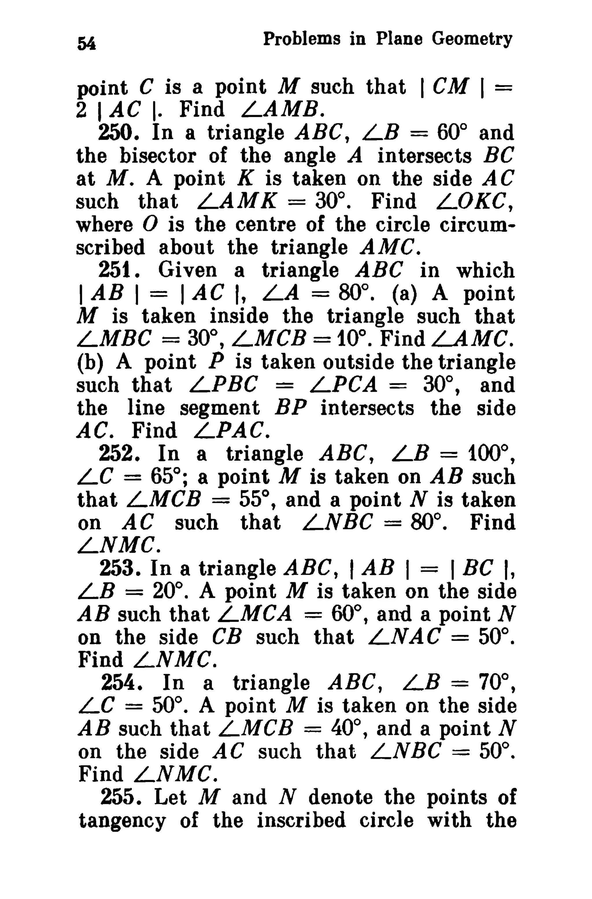 54 Problems in Plane Geometry 
point C is a point M such that I CM I = 
2 I AC I. Find LAMB. 
250. In a triangle ABC, LB = 60° and 
the bisector of the angle A intersects BC 
at M. A point K is taken on the side AC 
such that LAMK = 30°. Find LOKe, 
where 0 is the centre of the circle circum­scribed 
about the triangle AMC. 
251. Given a triangle ABC in which 
1AB I = IAC I, LA = 80°. (a) A point 
M is taken inside the triangle such that 
LMBC = 30°, LMCB = 10°. Find LAMC. 
(b) A point P is taken outside the triangle 
such that LPBC = LPCA = 30°, and 
the line segment BP intersects the side 
AC. Find LPAC. 
252. In a triangle ABC, LB = 100°, 
LC = 65°; a point M is taken on AB such 
that LMCB = 55°, and a point N is taken 
on AC such that LNBC = BO°. Find 
LNMC. 
253. In a triangle ABC, I AB I = I BC I, 
LB = 20°. A point M is taken on the side 
AB such that LMCA = 60°, and a point N 
on the side CB such that LNA C = 50°. 
Find LNMC. 
254. In a triangle ABC, LB = 70°, 
LC = 50°. A point M is taken on the side 
AB such that LMCB = 40°, and a point N 
on the side AC such that LNBC = 50°. 
Find LNMC. 
255. Let M and N denote the points of 
tangency of the inscribed circle with the 
 