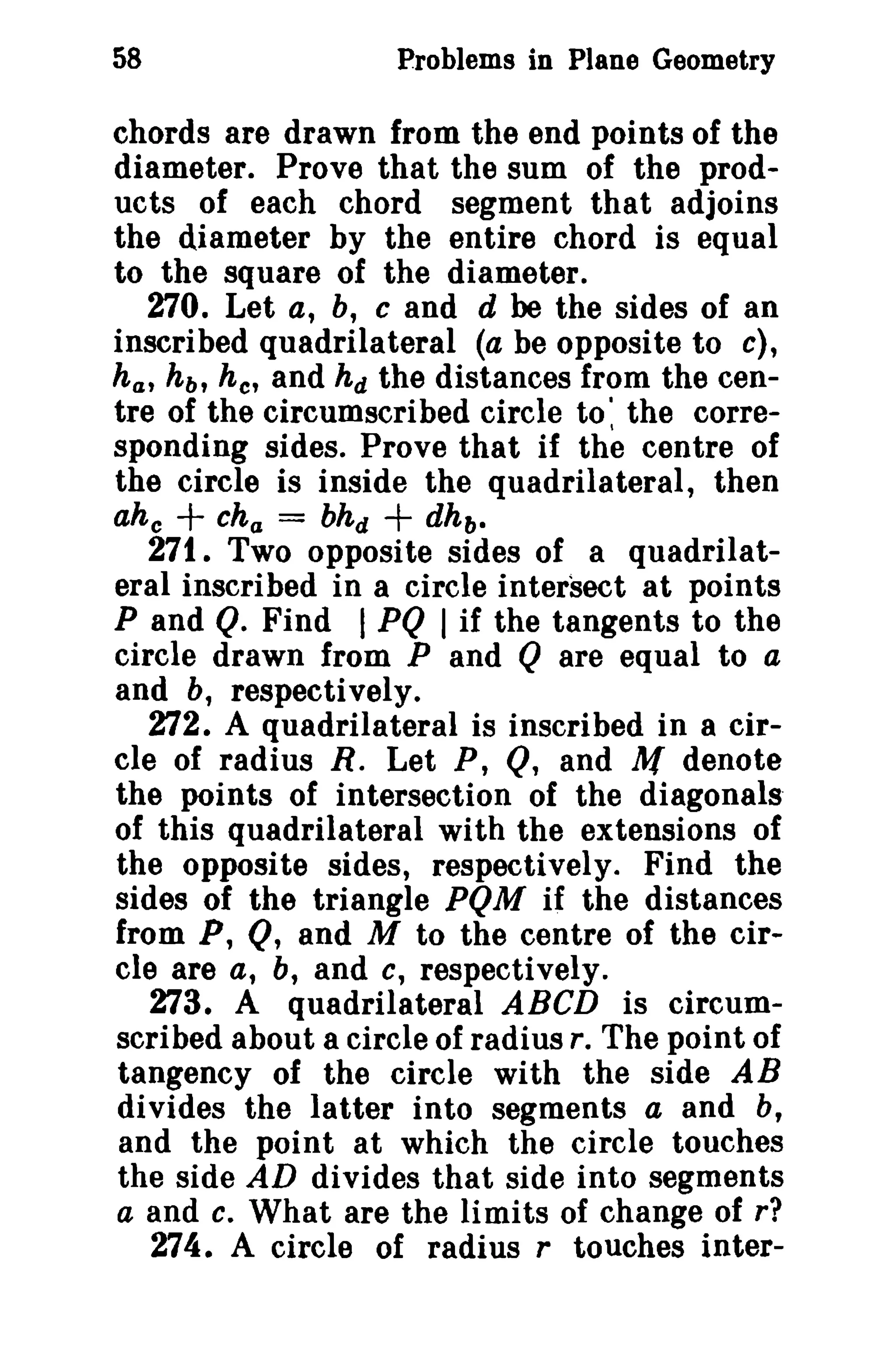 58 Problems in Plane Geometry 
chords are drawn from the end points of the 
diameter. Prove that the sum of the prod­ucts 
of each chord segment that adjoins 
the diameter by the entire chord is equal 
to the square of the diameter. 
270. Let a, b, C and d be the sides of an 
inscribed quadrilateral (a be opposite to c), 
ha , hb , he' and hd the distances from the cen­tre 
of the circumscribed circle to' the corre­sponding 
sides. Prove that if the centre of 
the circle is inside the quadrilateral, then 
ahc + cha = bhd + dh b • 
271. Two opposite sides of a quadrilat­eral 
inscribed in a circle intersect at points 
P and Q. Find I PQ I if the tangents to the 
circle drawn from P and Q are equal to a 
and b, respectively. 
272. A quadrilateral is inscribed in a cir­cle 
of radius R. Let P, Q, and M denote 
the points of intersection of the diagonals' 
of this quadrilateral with the extensions of 
the opposite sides, respectively. Find the 
sides of the triangle PQM if the distances 
from P, Q, and M to the centre of the cir­cle 
are a, b, and c, respectively. 
273. A quadrilateral ABeD is circum­scribed 
about a circle of radius r. The point of 
tangency of the circle with the side AB 
divides the latter into segments a and b, 
and the point at which the circle touches 
the side AD divides that side into segments 
a and c. What are the limits of change of r? 
274. A circle of radius r touches inter- 
 
