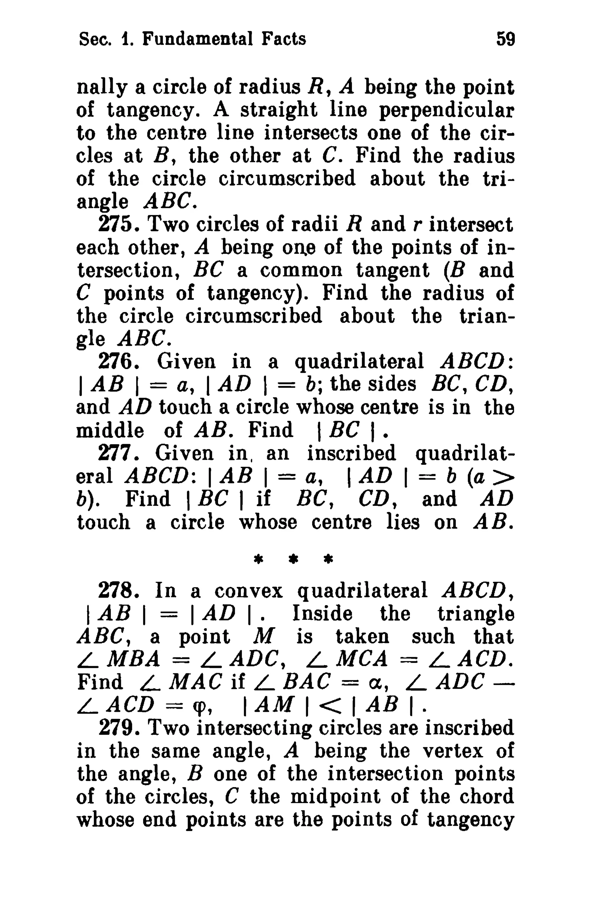Sec. 1. Fundamental Facts 59 
nally a circle of radius R, A being the point 
of tangency. A straight line perpendicular 
to the centre line intersects one of the cir­cles 
at B, the other at C. Find the radius 
of the circle circumscribed about the tri­angle 
ABC. 
275. Two circles of radii Rand r intersect 
each other, A being one of the points of in­tersection, 
BC a common tangent (B and 
C points of tangency). Find the radius of 
the circle circumscribed about the trian­gle 
ABC. 
276. Given in a quadrilateral ABCD: 
I AB I = a, I AD I = b; the sides BC, CD, 
and AD touch a circle whose centre is in the 
middle of AB. Find I BC I . 
277. Given in, an inscribed quadrilat­eral 
ABCD: IAB I = a, I AD I = b (a > 
b). Find I BC I if Be, CD, and AD 
touch a circle whose centre lies on A B. 
* • * 
278. In a convex quadrilateral ABCD, 
IAB I = IAD I. Inside the triangle 
ABC, a point M is taken such that 
LMBA = LADe, LMCA = LACD. 
Find L MAC if L BAG = cx, L ADG ­L 
ACD = q>, IAM I < I AB I· 
279. Two intersecting circles are inscribed 
in the same angle, A being the vertex of 
the angle, B one of the intersection points 
of the circles, C the midpoint of the chord 
whose end points are the points of tangency 
 