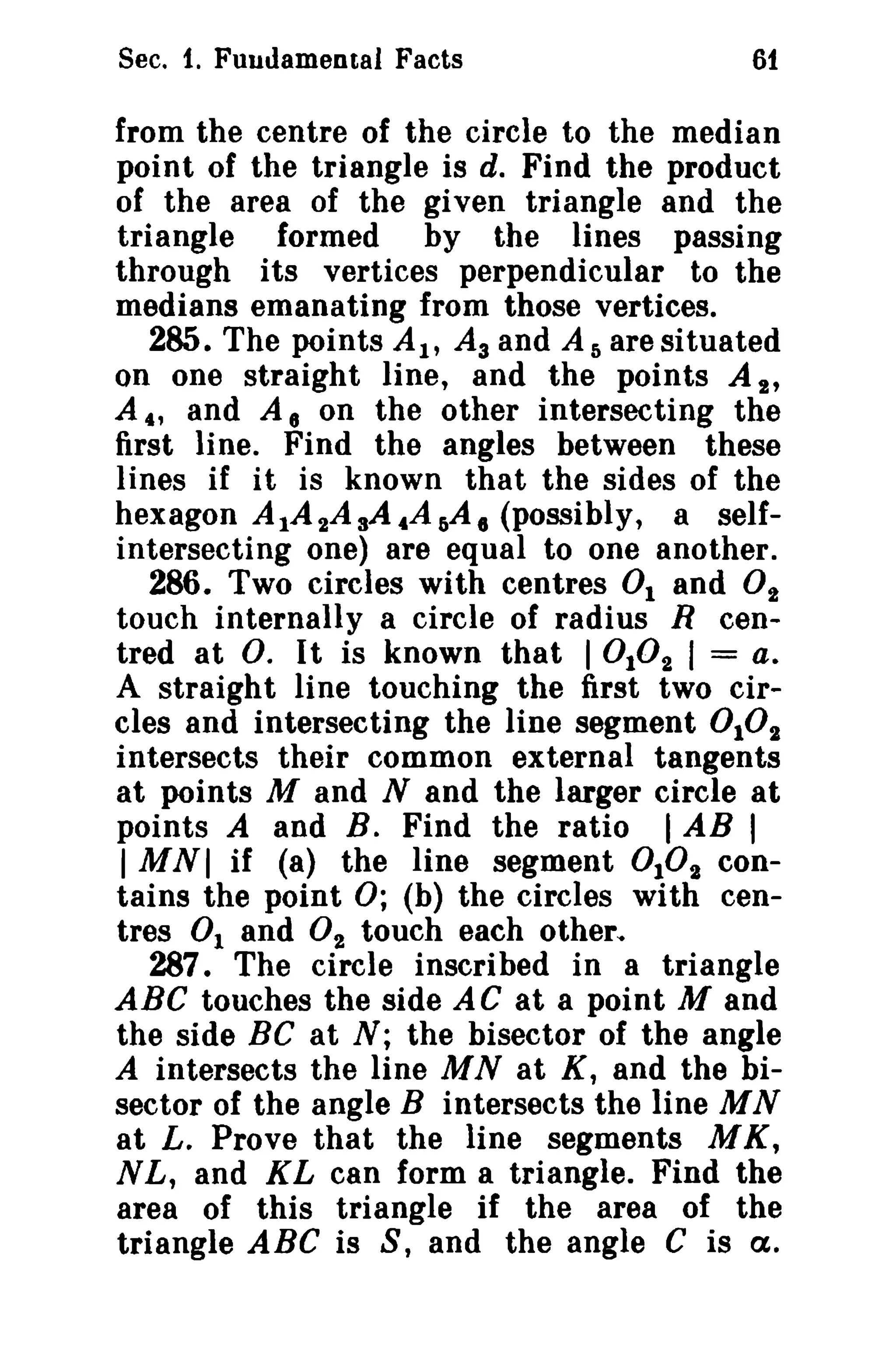 Sec. 1. Fuudamental Facts 61 
from the centre of the circle to the median 
point of the triangle is d. Find the product 
of the area of the given triangle and the 
triangle formed by the lines passing 
through its vertices perpendicular to the 
medians emanating from those vertices. 
285. The points AI' A3 and As are situated 
on one straight line, and the points A 2' 
A., and A 8 on the other intersecting the 
first line. Find the angles between these 
lines if it is known that the sides of the 
hexagon A IA 2A sA.Af)A. (possibly, a self­intersecting 
one) are equal to one another. 
286. Two circles with centres 0 1 and O2 
touch internally a circle of radius R cen­tred 
at O. It is known that I 0102 I = a. 
A straight line touching the first two cir­cles 
and intersecting the line segment 0 102 
intersects their common external tangents 
at points M and N and the larger circle at 
points A and B. Find the ratio I AB I 
I MNI if (8) the line segment 0102 con­tains 
the point 0; (b) the circles with cen­tres 
0 1 and O2 touch each other", 
287. The circle inscribed in a triangle 
ABC touches the side AC at a point M and 
the side BC at N; the bisector of the angle 
A intersects the line MN at K, and the bi­sector 
of the angle B intersects the line MN 
at L. Prove that the line segments MK, 
N L, and KL can form a triangle. Find the 
area of this triangle if the area of the 
triangle ABC is S, and the angle C is a. 
 