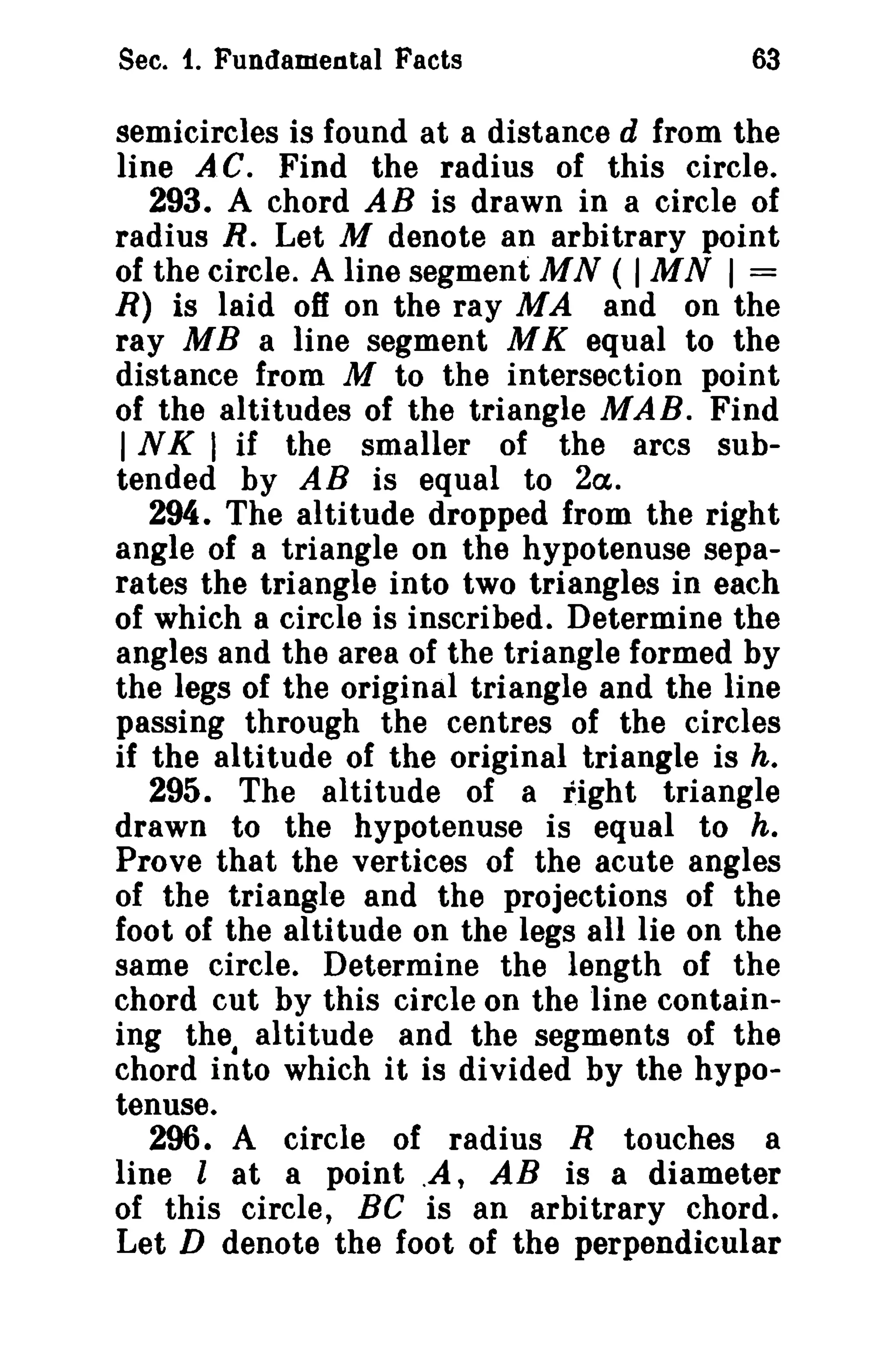Sec. f. Fundamental Facts 63 
semicircles is found at a distance d from the 
line AC. Find the radius of this circle. 
293. A chord AB is drawn in a circle of 
radius R. Let M denote an arbitrary point 
of the circle. A line segment MN ( IMN I = 
R) is laid off on the ray M A and on the 
ray MB a line segment M K equal to the 
distance from M to the intersection point 
of the altitudes of the triangle MAB. Find 
INK I if the smaller of the arcs sub­tended 
by AB is equal to 2a. 
294. The altitude dropped from the right 
angle of a triangle on the hypotenuse sepa­rates 
the triangle into two triangles in each 
of which a circle is inscribed. Determine the 
angles and the area of the triangle formed by 
the legs of the original triangle and the line 
passing through the centres of the circles 
if the altitude of the original triangle is h. 
295. The altitude of a fight triangle 
drawn to the hypotenuse is equal to h. 
Prove that the vertices of the acute angles 
of the triangle and the projections of the 
foot of the altitude on the legs all lie on the 
same circle. Determine the length of the 
chord cut by this circle on the line contain­ing 
the. altitude and the segments of the 
chord into which it is divided by the hypo­tenuse. 
296. A circle of radius R touches a 
line l at a point .A, AB is a diameter 
of this circle, Be is an arbitrary chord. 
Let D denote the foot of the perpendicular 
 