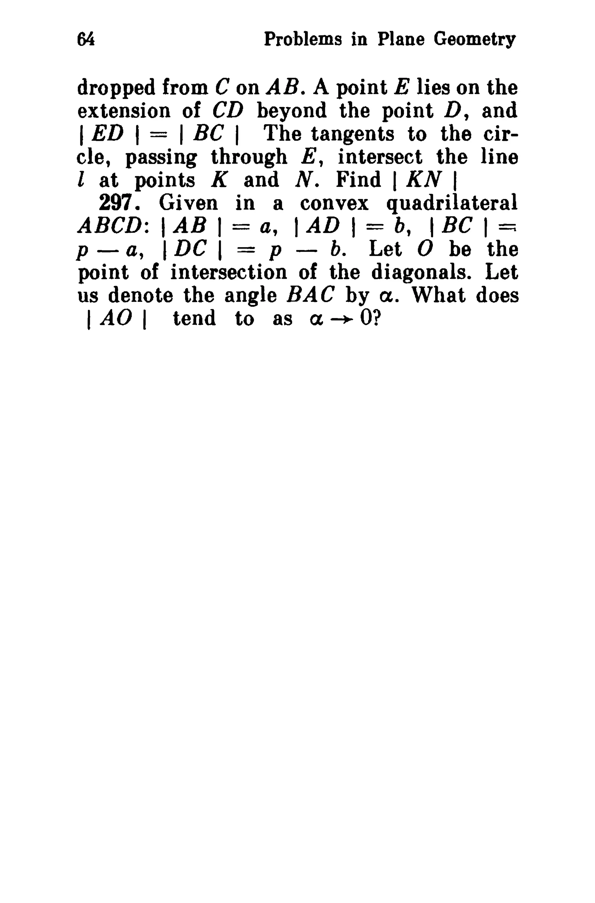 Problems in Plane Geometry 
dropped from C on AB. A point E lies on the 
extension of CD beyond the point D, and 
I ED I = I BC I The tangents to the cir-cle, 
passing through E, intersect the line 
l at points K and N. Find I KN I 
297. Given in a convex quadrilateral 
ABeD: IAB I = a, I AD I = b, I Be I ~ 
p - a, IDC I = p - b. Let 0 be the 
point of intersection of the diagonals. Let 
us denote the angle BA C by a. What does 
I AO I tend to as a ~ O? 
 