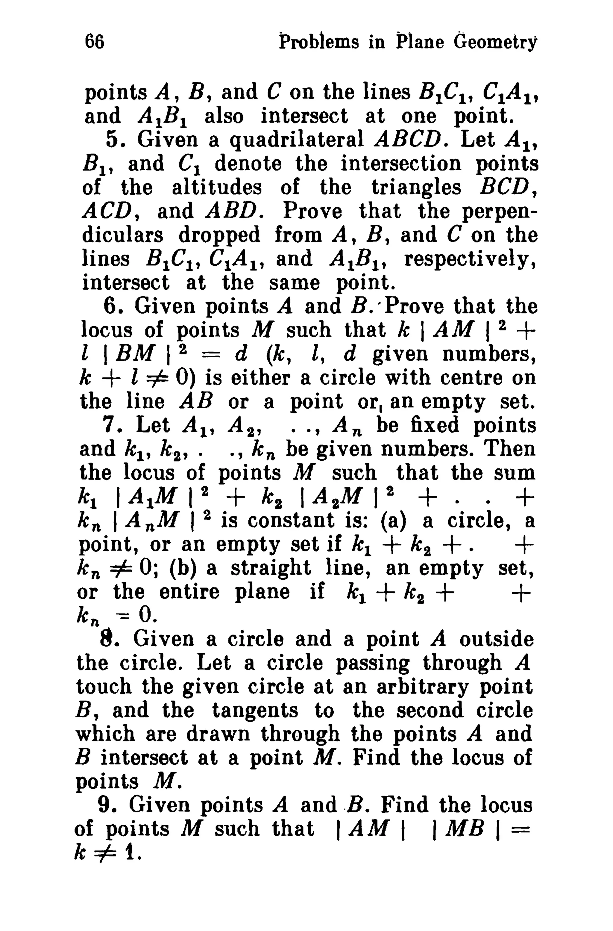 66 Problems in Plane Geometry 
points A, B, and C on the lines BICI, CIA I, 
and AIBI also intersect at one point. 
5. Given a quadrilateral ABeD. Let AI, 
Bl , and C1 denote the intersection points 
of the altitudes of the triangles BCD, 
ACD, and ABD. Prove that the perpen­diculars 
dropped from A, B, and C on the 
lines BICI , CIAI , and AtBI , respectively, 
intersect at the same point. 
6. Given points A and B. -Prove that the 
locus of points M such that k I AM 1 2 + 
l I BM I 2 = d (k, l, d given numbers, 
k + l =1= 0) is either a circle with centre on 
the line AB or a point or. an empty set. 
7. Let At, A 2 , •• , An be fixed points 
and kl , k 2 , . ., k n be given numbers. Then 
the locus of points M such that the sum 
kl I AIM 1 2 + k 2 I A 2M 1 2 + · · + 
k n I A nM I 2 is constant is: (a) a circle, a 
point, or an empty set if kl + k2 +. + 
k n =1= 0; (b) a straight line, an empty set, 
or the entire plane if kl + k 2 + + 
k; -= o. 
8. Given a circle and a point A outside 
the circle. Let a circle passing through A 
touch the given circle at an arbitrary point 
B, and the tangents to the second circle 
which are drawn through the points A and 
B intersect at a point M. Find the locus of 
points M. 
9. Given points A and .B. Find the locus 
of points M such that IAM I I MB I = 
k =1= 1. 
 