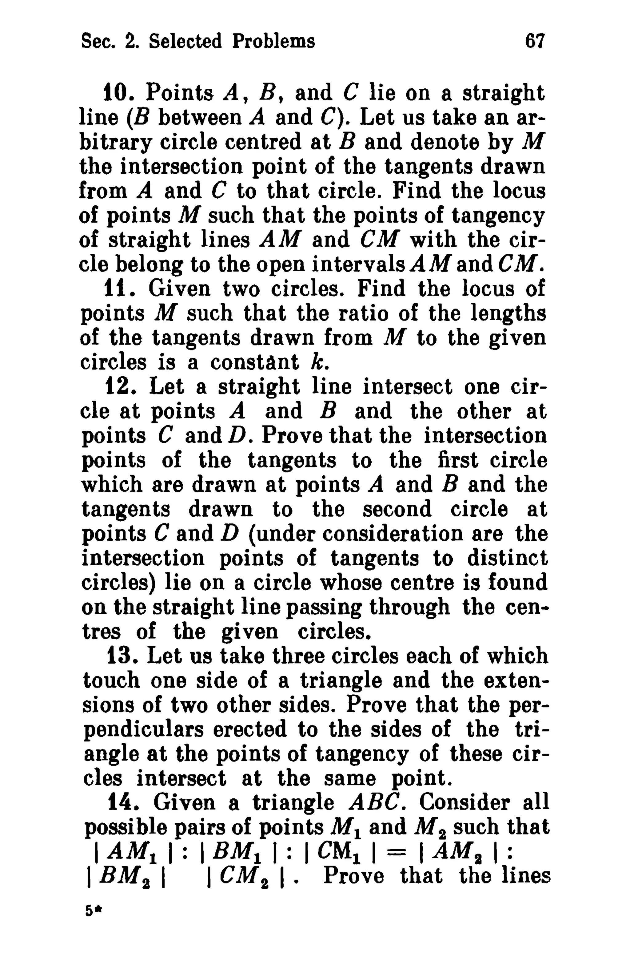 Sec. 2. Selected Problems 67 
10. Points A, B, and C lie on a straight 
line (B between A and C). Let us take an ar­bitrary 
circle centred at B and denote by M 
the intersection point of the tangents drawn 
from A and C to that circle. Find the locus 
of points M such that the points of tangency 
of straight lines AM and CM with the cir­cle 
belong to the open intervalsAMand GM. 
1I , Given two circles. Find the locus of 
points M such that the ratio of the lengths 
of the tangents drawn from M to the given 
circles is a constant k. 
12. Let a straight line intersect one cir­cle 
at points A and B and the other at 
points C and D. Prove that the intersection 
points of the tangents to the first circle 
which are drawn at points A and B and the 
tangents drawn to the second circle at 
points C and D (under consideration are the 
intersection points of tangents to distinct 
circles) lie on a circle whose centre is found 
on the straight line passing through the cen­tres 
of the given circles. 
13. Let us take three circles each of which 
touch one side of a triangle and the exten­sions 
of two other sides. Prove that the per­pendiculars 
erected to the sides of the tri­angle 
at the points of tangency of these cir­cles 
intersect at the same point. 
14. Given a triangle ABC. Consider all 
possible pairs of points M1 and M2 such that 
IAMt I : IBMt I : I CMt I = IAMI I : 
IBM2 I I CM2 I· Prove that the lines 
5* 
 
