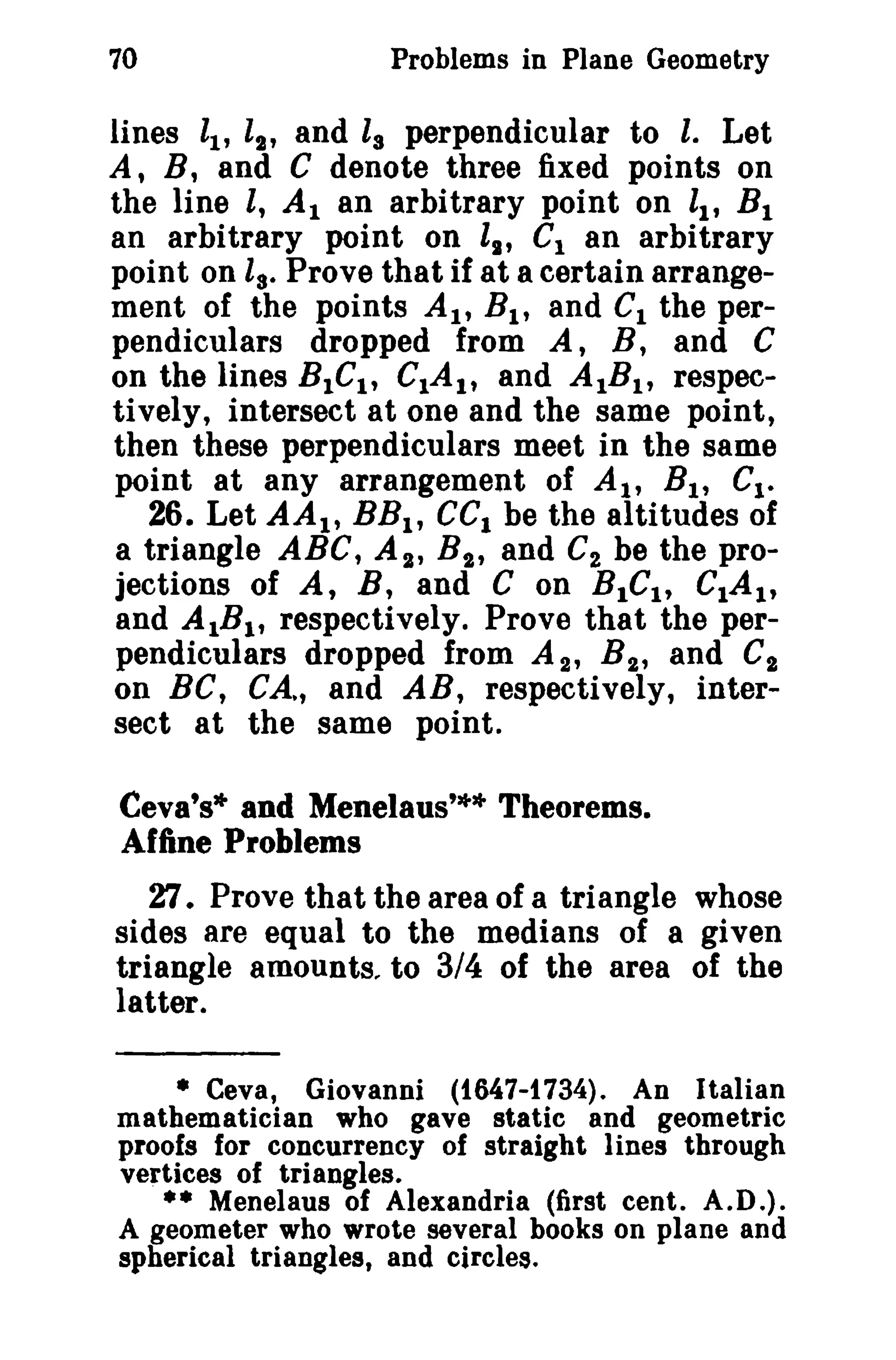 70 Problems in Plane Geometry 
lines It, l2' and i, perpendicular to l. Let 
A, B, and C denote three fixed points on 
the line l, At an arbitrary point on ll' B1 
an arbitrary point on ll' C1 an arbitrary 
point on ls. Prove that if at a certain arrange­ment 
of the points At, BI , and C1 the per­pendiculars 
dropped from A, B, and C 
on the lines BIGI , CIAI , and AtBI , respec­tively, 
intersect at one and the same point, 
then these perpendiculars meet in the same 
point at any arrangement of At, Bt , G1• 
26. Let AAI , BBI , GCI be the altitudes of 
a triangle ABC, AI' Bi , and C2 be the pro­jections 
of A, B, and C on BIGI, CIAI, 
and AIBI , respectively. Prove that the per­pendiculars 
dropped from A 2 , B2 , and C" 
on BC, CA~, and AR, respectively, inter­sect 
at the same point. 
Ceva's* and Menelaus'** Theorems. 
Affine Problems 
2:1. Prove that the area of a triangle whose 
sides are equal to the medians of a given 
triangle amounts.. to 3/4 of the area of the 
latter. 
• Ceva, Giovanni (t647-t 734). An Italian 
mathematician who gave static and geometric 
proofs for concurrency of straight lines through 
vertices of triangles. 
•• Menelaus of Alexandria (first cent. A.D.). 
A geometer who wrote several books on plane and 
spherical triangles, and circles. 
 