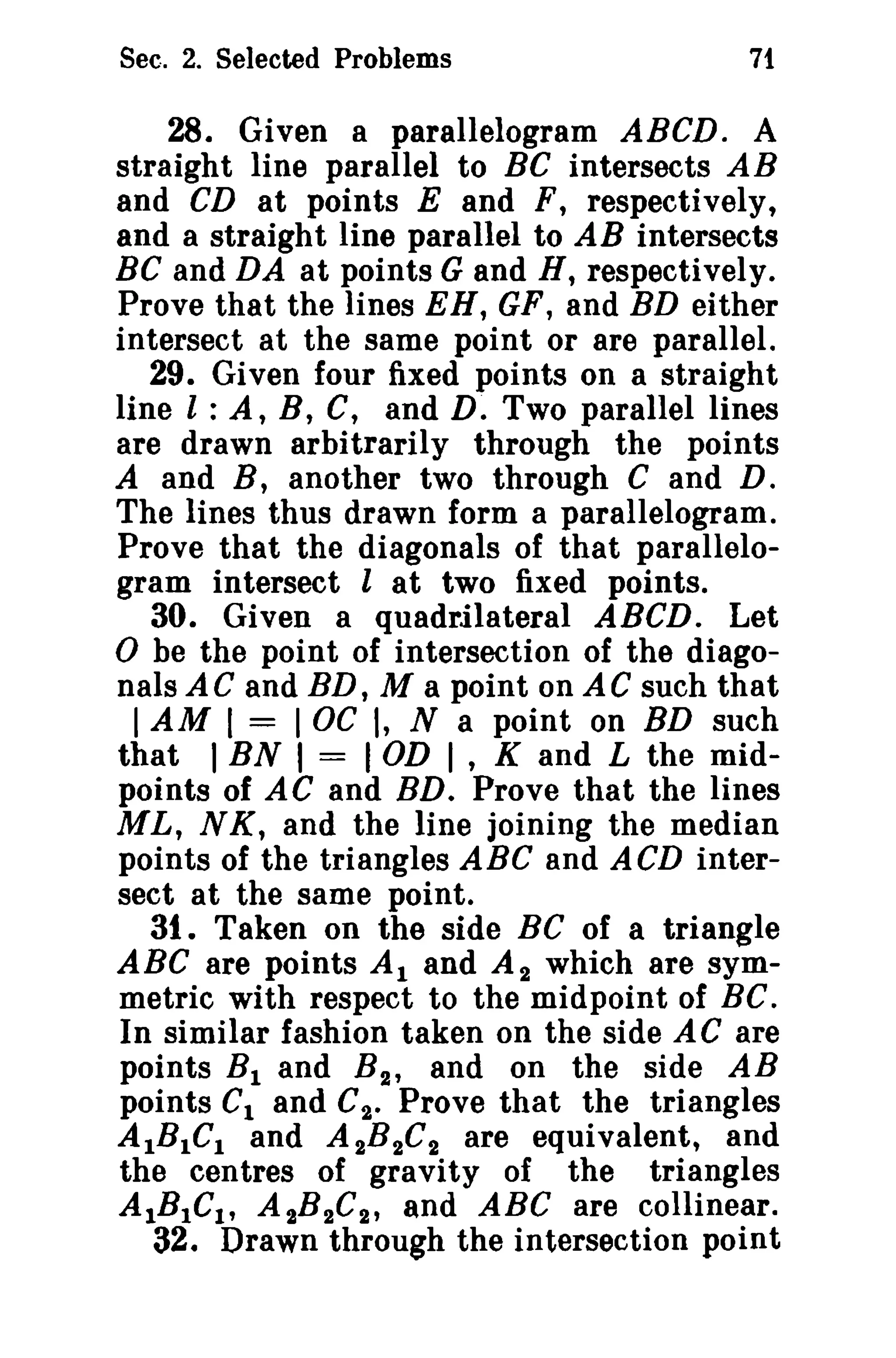Sec. 2. Selected Problems 71 
28. Given a parallelogram ABCD. A 
straight line parallel to BC intersects AB 
and CD at points E and F, respectively, 
and a straight line parallel to AB intersects 
BC and DA at points G and H, respectively. 
Prove that the lines EH, GF, and BD either 
intersect at the same point or are parallel. 
29. Given four fixed points on a straight 
line l : A, B, C, and D. Two parallel lines 
are drawn arbitrarily through the points 
A and B, another two through C and D. 
The lines thus drawn form a parallelogram. 
Prove that the diagonals of that parallelo­gram 
intersect l at two fixed points. 
30. Given a quadrilateral ABeD. Let 
o be the point of intersection of the diago­nals 
AC and BD, M a point on AC such that 
IAM ( = IOC (, N a point on BD such 
that I BN I = I OD I , K and L the mid­points 
of AC and BD. Prove that the lines 
ML, N K, and the line joining the median 
points of the triangles ABC and ACD inter­sect 
at the same point. 
31. Taken on the side Be of a triangle 
ABC are points Al and A 2 which are sym­metric 
with respect to the midpoint of BC. 
In similar fashion taken on the side AC are 
points BI and B2 , and on the side AB 
points C1 and C2 • Prove that the triangles 
AIBICl and A 2B2C2 are equivalent, and 
the centres of gravity of the triangles 
AlBIC!, A 2B2C2 , and ABC are collinear. 
32. Drawn through the intersection point 
 