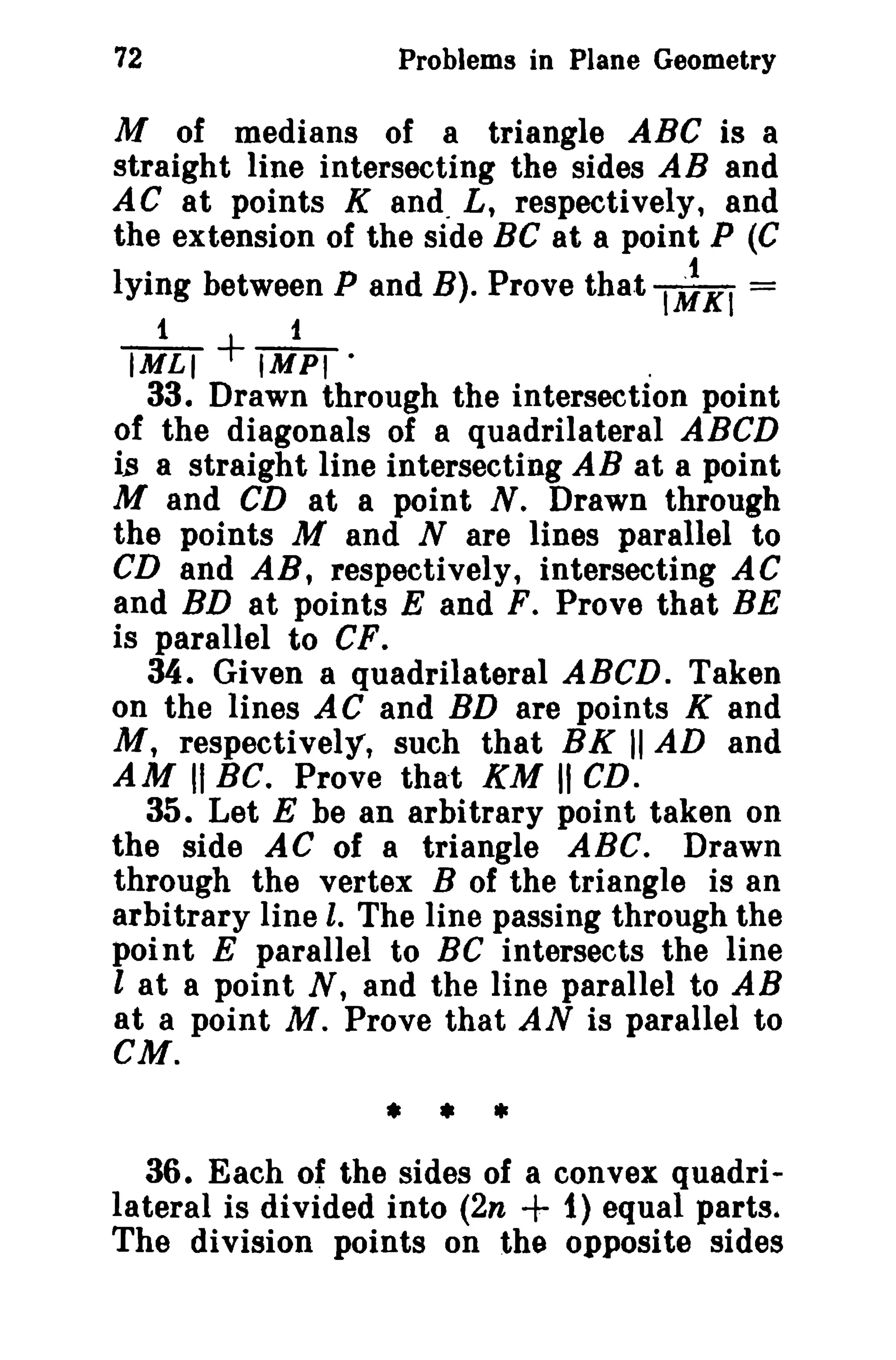 72 Problems in Plane Geometry 
M of medians of a triangle ABC is a 
straight line intersecting the sides AB and 
AC at points K and. L, respectively, and 
the extension of the side BC at a point P (C 
lying between P and B). Prove that I~KI = 
1 1 
IMLI + IMPI · . 
33. Drawn through the intersection point 
of the diagonals of a quadrilateral ABCD 
is a straight line intersecting AB at a point 
M and CD at a point N. Drawn through 
the points M and N are lines parallel to 
CD and AR, respectively, intersecting AC 
and BD at points E and F. Prove that BE 
is parallel to CF. 
34. Given a quadrilateral ABCD. Taken 
on the lines AC and BD are points K and 
M, respectively, such that BK II AD and 
AM II BC. Prove that KM II CD. 
35. Let E be an arbitrary point taken on 
the side AC of a triangle ABC. Drawn 
through the vertex B of the triangle is an 
arbitrary line l. The line passing through the 
point E parallel to Be intersects the line 
l at a point N, and the line parallel to AB 
at a point M. Prove that AN is parallel to 
CM. 
• • • 
36. Each of the sides of a convex quadri­lateral 
is divided into (2n + 1) equal parts. 
The division points on the opposite sides 
 