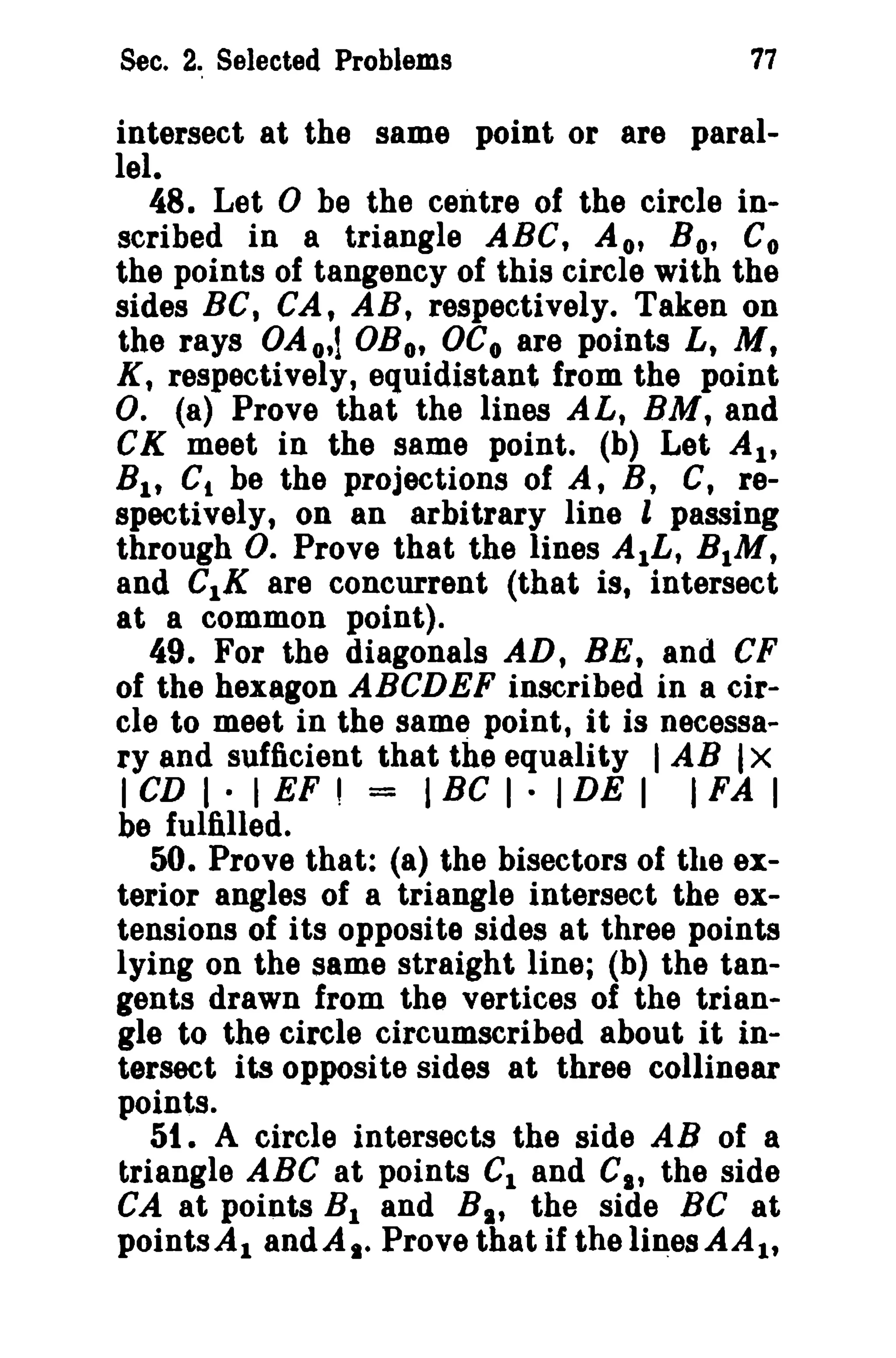 Sec. 2. Selected Problems 77 
intersect at the same point or are paral­lel. 
48. Let 0 be the centre of the circle in­scribed 
in a triangle ABC, A o, Bo, Co 
the points of tangency of this circle with the 
sides BC, CA, AB, respectively. Taken on 
the rays OAo,l OBo, OCo are points L, M, 
K, respectively, equidistant from the point 
O. (a) Prove that the lines AL, BM, and 
CK meet in the same point. (b) Let AI' 
Bit C, be the projections of A, B, C, re­spectively, 
on an arbitrary line l passing 
through O. Prove that the lines AlL, BIM, 
and CIK are concurrent (that is, intersect 
at a common point). 
49. For the diagonals AD, BE, and CF 
of the hexagon ABCDEF inscribed in a cir­cle 
to meet in the same point, it is necessa­ryand 
sufficient that the equality IAB IX 
I CD I · I EF' = IBe I · IDE I I FA I 
be fulfilled. 
50. Prove that: (a) the bisectors of the ex­terior 
angles of a triangle intersect the ex­tensions 
of its opposite sides at three points 
lying on the same straight line; (b) the tan­gents 
drawn from the vertices of the trian­gle 
to the circle circumscribed about it in­tersect 
its opposite sides at three collinear 
points. 
51. A circle intersects the side AB of a 
triangle ABC at points C1 and Cit the side 
CA at points BI and BI , the side Be at 
points.d, andA.e Prove that if the li~esAAlt 
 