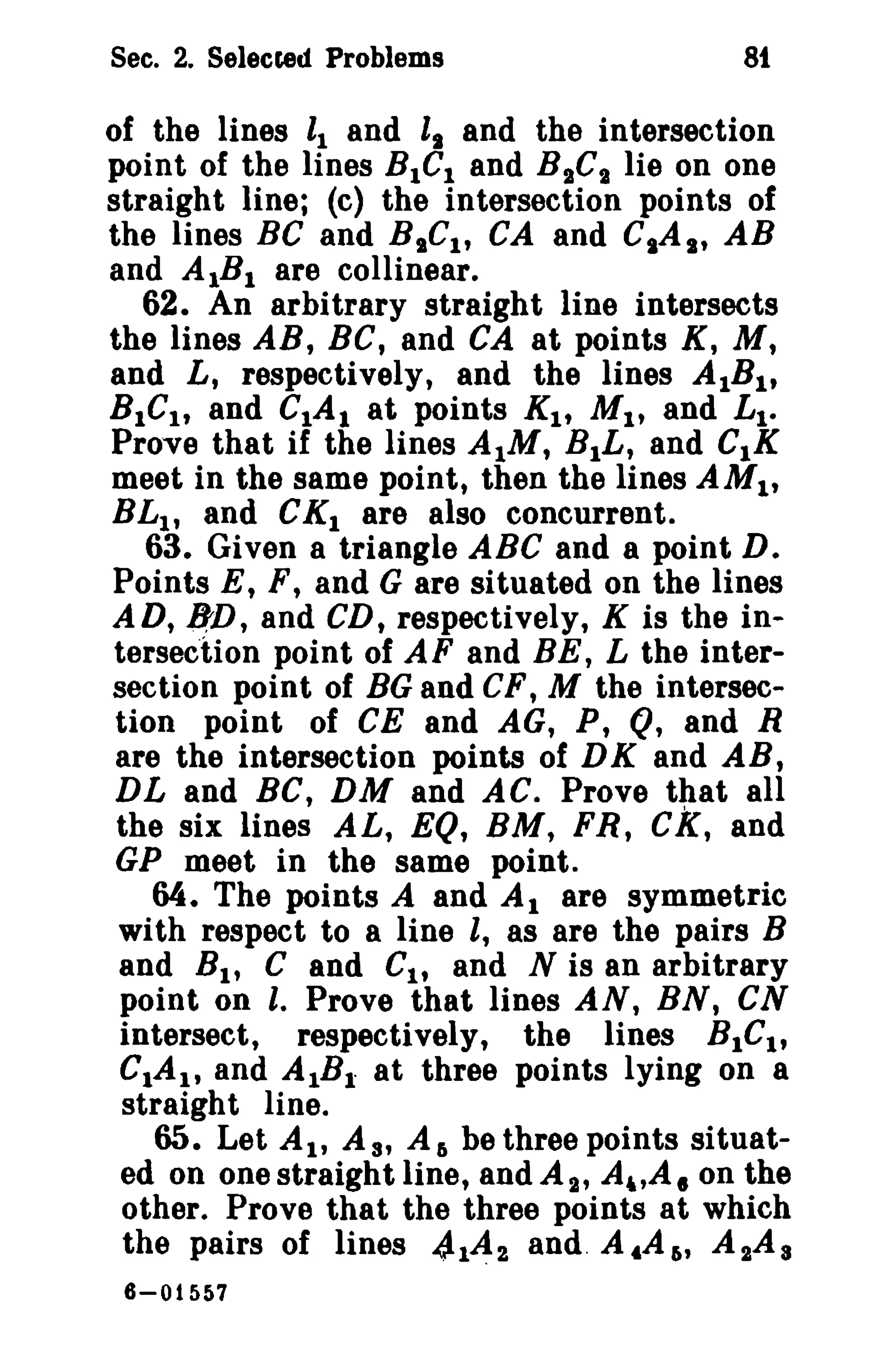 Sec. 2. Selected Problems 81 
of the lines II and l. and the intersection 
point of the lines BIGI and BsGs lie on one 
straight line; (c) the intersection points of 
the lines Be and BICI , CA and CIA., AB 
and AIBI are collinear. 
62. An arbitrary straight line intersects 
the lines AB, BC, and CA at points K, M, 
and L, respectively, and the lines AIBI , 
BICI , and CIAI at points KI , MI , and Lt. 
Prove that if the lines AtM, BtL, and CIK 
meet in the same point, then the lines AMI' 
BLI , and CKt are also concurrent. 
63. Given a triangle ABC and a point D. 
Points E, F, and G are situated on the lines 
AD, /J:D, and CD, respectively, K is the in­tersection 
point of AF and BE, L the inter­section 
point of BGand CF, M the intersec­tion 
point of CE and AG, P, Q, and R 
are the intersection points of DK and AB, 
DL and BC, DM and AC. Prove that all 
the six lines AL, EQ, BM, FR, CK, and 
GP meet in the same point. 
64. The points A and At are symmetric 
with respect to a line l, as are the pairs B 
and Bt , C and CI , and N is an arbitrary 
point on l. Prove that lines AN, BN, eN 
intersect, respectively, the lines BtCI , 
CtAI , and AIBl" at three points lying on a 
straight line. 
65. Let At, As, Ar. be three points situat­ed 
on one straight line, and As, A"A. on the 
other. Prove that the three points at which 
the pairs of lines 4142 and. A tA 6' A 2A 8 
6-01557 
 