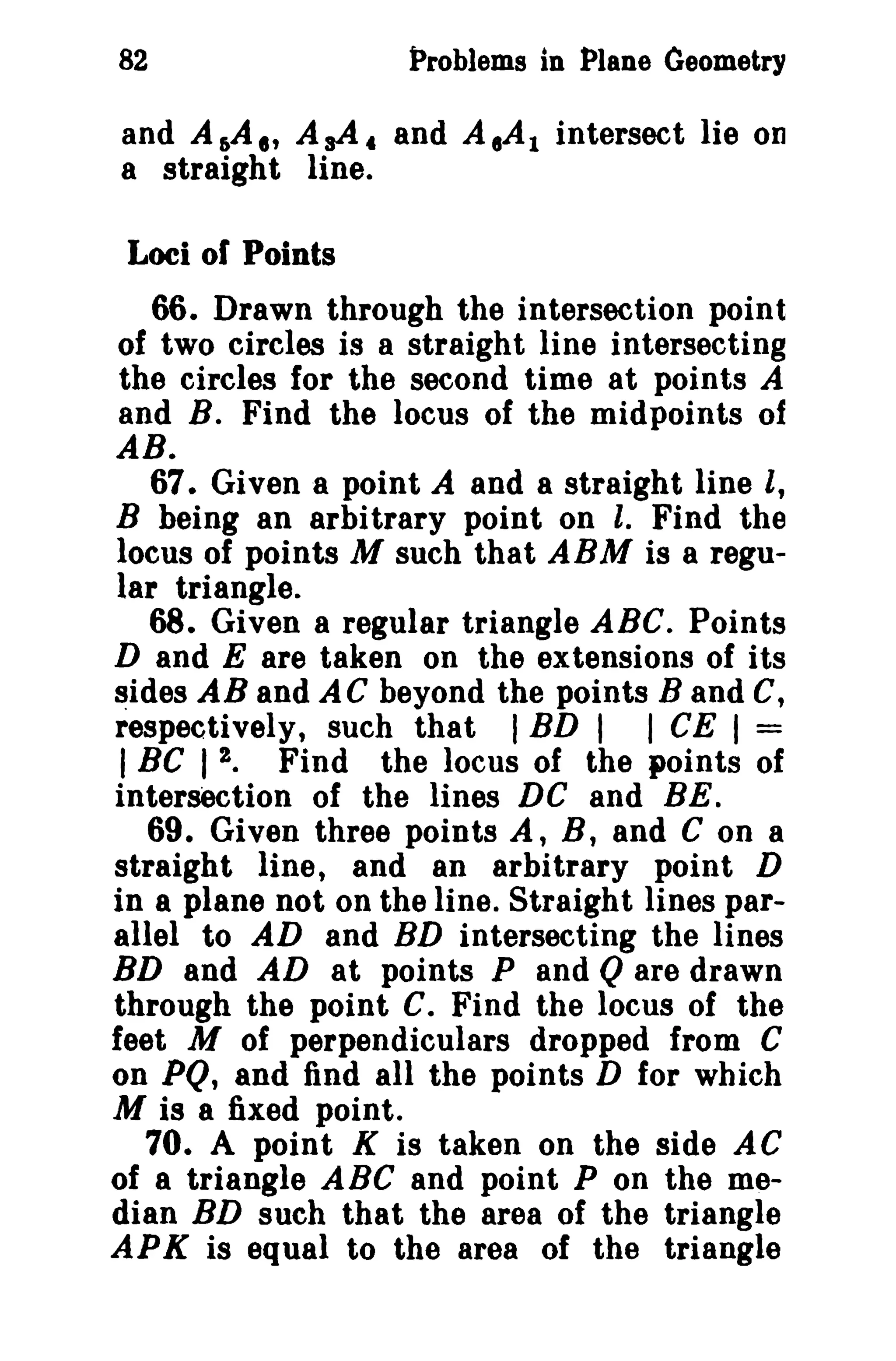 82 Problems in Plane Geometry 
and A&A" AsA. and A,AI intersect lie on 
a straight line. 
Loci of Points 
66. Drawn through the intersection point 
of two circles is a straight line intersecting 
the circles for the second time at points A 
and B. Find the locus of the midpoints of 
AB. 
67. Given a point A and a straight line I, 
B being an arbitrary point on I. Find the 
locus of points M such that ABM is a regu­lar 
triangle. 
68. Given a regular triangle ABC. Points 
D and E are taken on the extensions of its 
sides AB and A C beyond the points Band C, 
respectively, such that I BD I I CE I = 
I BC I 2. Find the locus of the points of 
intersection of the lines DC and BE. 
69. Given three points A, B, and C on a 
straight line, and an arbitrary point D 
in a plane not on the line. Straight lines par­allel 
to AD and BD intersecting the lines 
BD and AD at points P and Qare drawn 
through the point C. Find the locus of the 
feet M of perpendiculars dropped from C 
on PQ, and find all the points D for which 
M is a fixed point. 
70. A point K is taken on the side AC 
of a triangle ABC and point P on the me­dian 
BD such that the area of the triangle 
APK is equal to the area of the triangle 
 