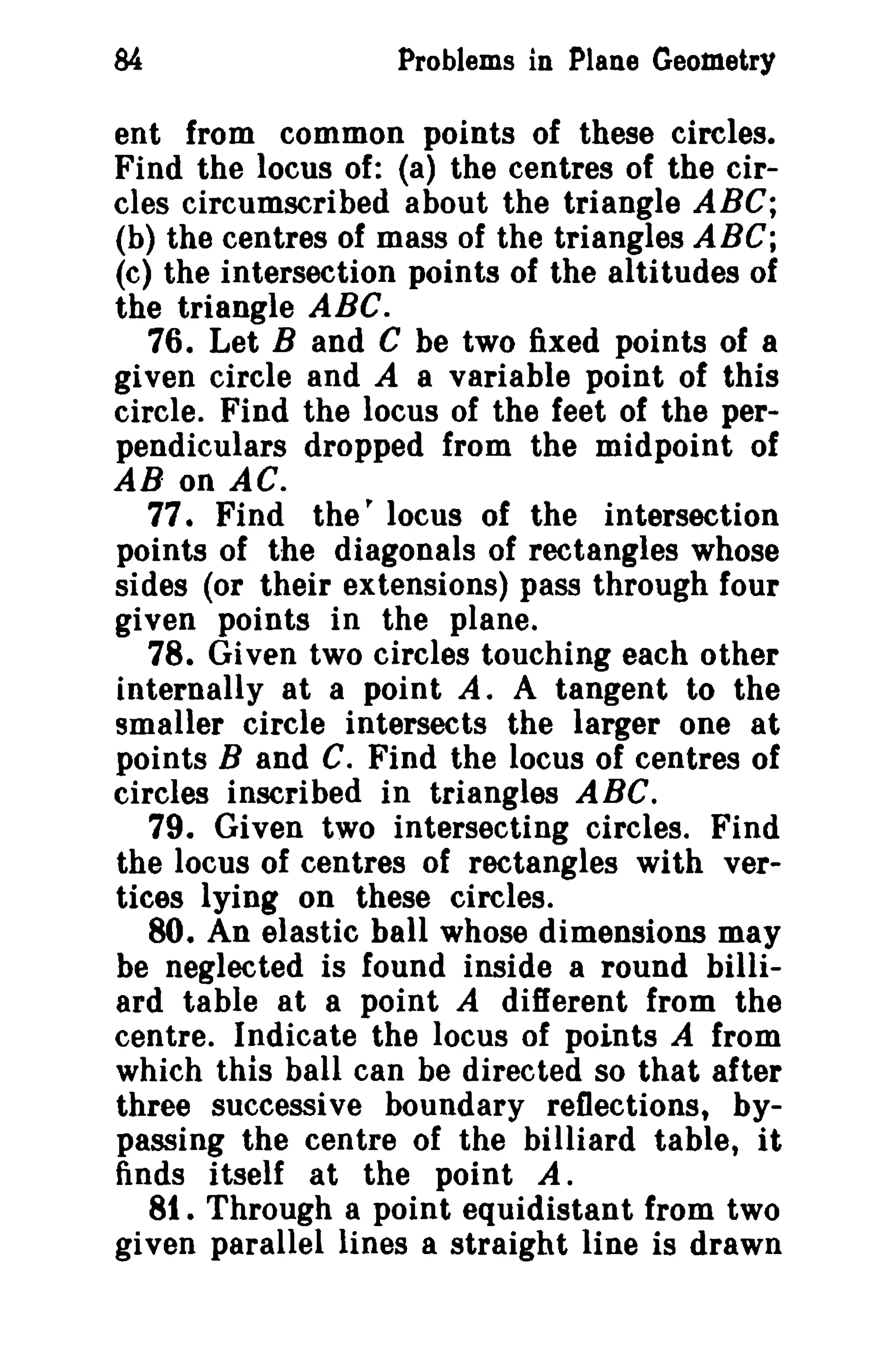 84 Problems in Plane Geometry 
ent from common points of these circles. 
Find the locus of: (a) the centres of the cir­cles 
circumscribed about the triangle ABC; 
(b) the centres of mass of the triangles ABC; 
(c) the intersection points of the altitudes of 
the triangle ABC. 
76. Let Band C be two fixed points of 8 
given circle and A a variable point of this 
circle. Find the locus of the feet of the per­pendiculars 
dropped from the midpoint of 
AB on AC. 
77. Find the' locus of the intersection 
points of the diagonals of rectangles whose 
sides (or their extensions) pass through four 
given points in the plane. 
78. Given two circles touching each other 
internally at a point A. A tangent to the 
smaller circle intersects the larger one at 
points Band C. Find the locus of centres of 
circles inscribed in triangles ABC. 
79. Given two intersecting circles. Find 
the locus of centres of rectangles with ver­tices 
lying on these circles. 
80. An elastic ball whose dimensions may 
be neglected is found inside a round billi­ard 
table at a point A different from the 
centre. Indicate the locus of points A from 
which this ball can be directed so that after 
three successive boundary reflections, by­passing 
the centre of the billiard table, it 
finds itself at the point A. 
81. Through a point equidistant from two 
given parallel lines a straight line is drawn 
 