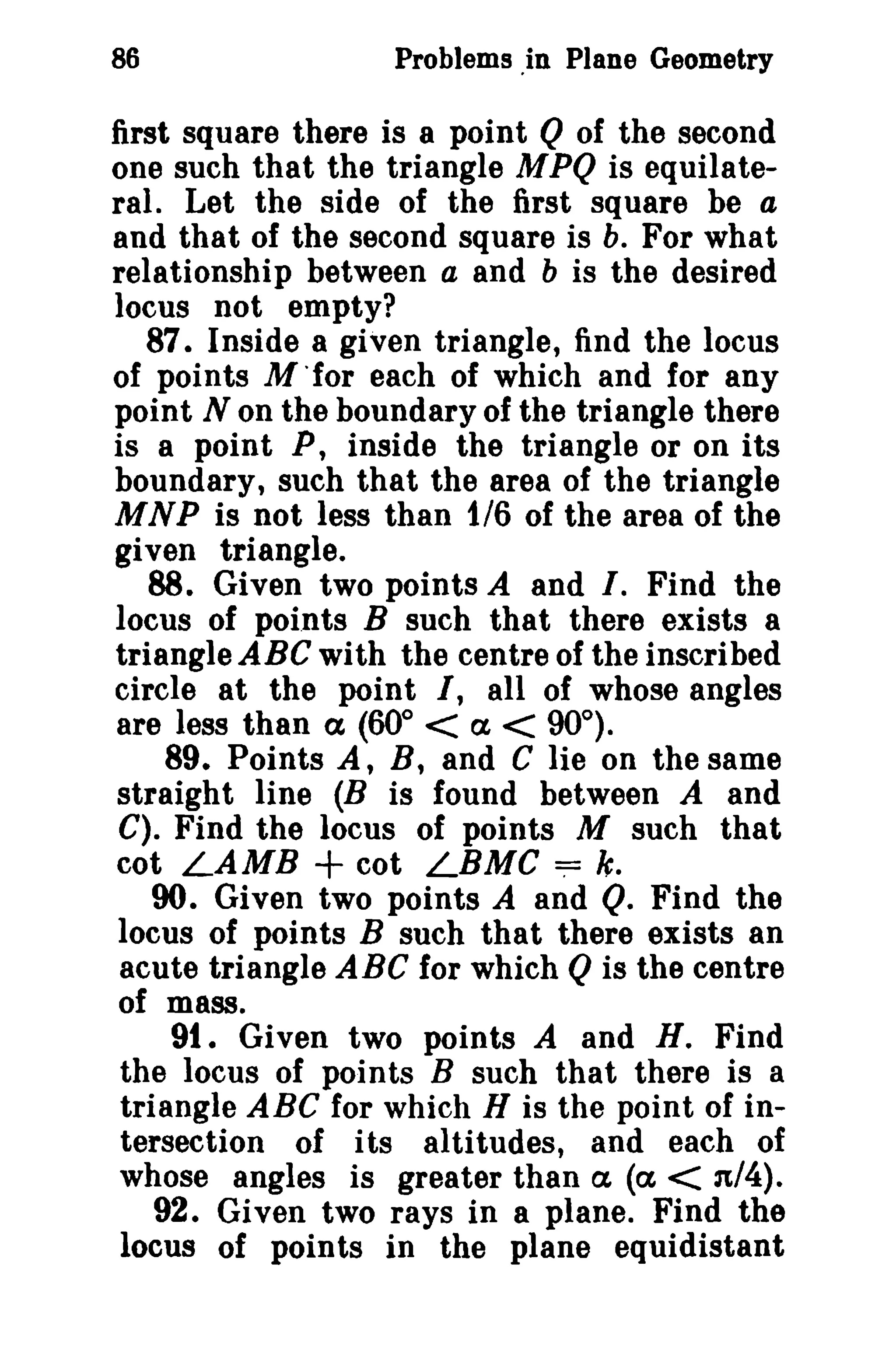86 Problems ,in Plane Geometry 
first square there is a point Q of the second 
one such that the triangle MPQ is equilate­ral. 
Let the side of the first square be a 
and that of the second square is b. For what 
relationship between a and b is the desired 
locus not empty? 
87. Inside a given triangle, find the locus 
of points M 'for each of which and for any 
point N on the boundary of the triangle there 
is a point P, inside the triangle or on its 
boundary, such that the area of the triangle 
MNP is not less than 1/6 of the area of the 
given triangle. 
88. Given two points A and I. Find the 
locus of poi.nts B such that there exists a 
triangle ABC with the centre of the inscribed 
circle at the point I, all of whose angles 
are less than ex (60° < a, < 90°). 
89. Points A, B, and C lie on the same 
straight line (B is found between A and 
C). Find the locus of points M such that 
cot LAMB + cot LBMC ~ k, 
90. Given two points A and Q. Find the 
locus of points B such that there exists an 
acute triangle ABC for which Qis the centre 
of mass. 
91. Given two points A and H. Find 
the locus of points B such that there is a 
triangle ABC for which H is the point of in­tersection 
of its altitudes, and each of 
whose angles is greater than a, (ex < n/4). 
92. Given two rays in a plane. Find the 
locus of points in the plane equidistant 
 