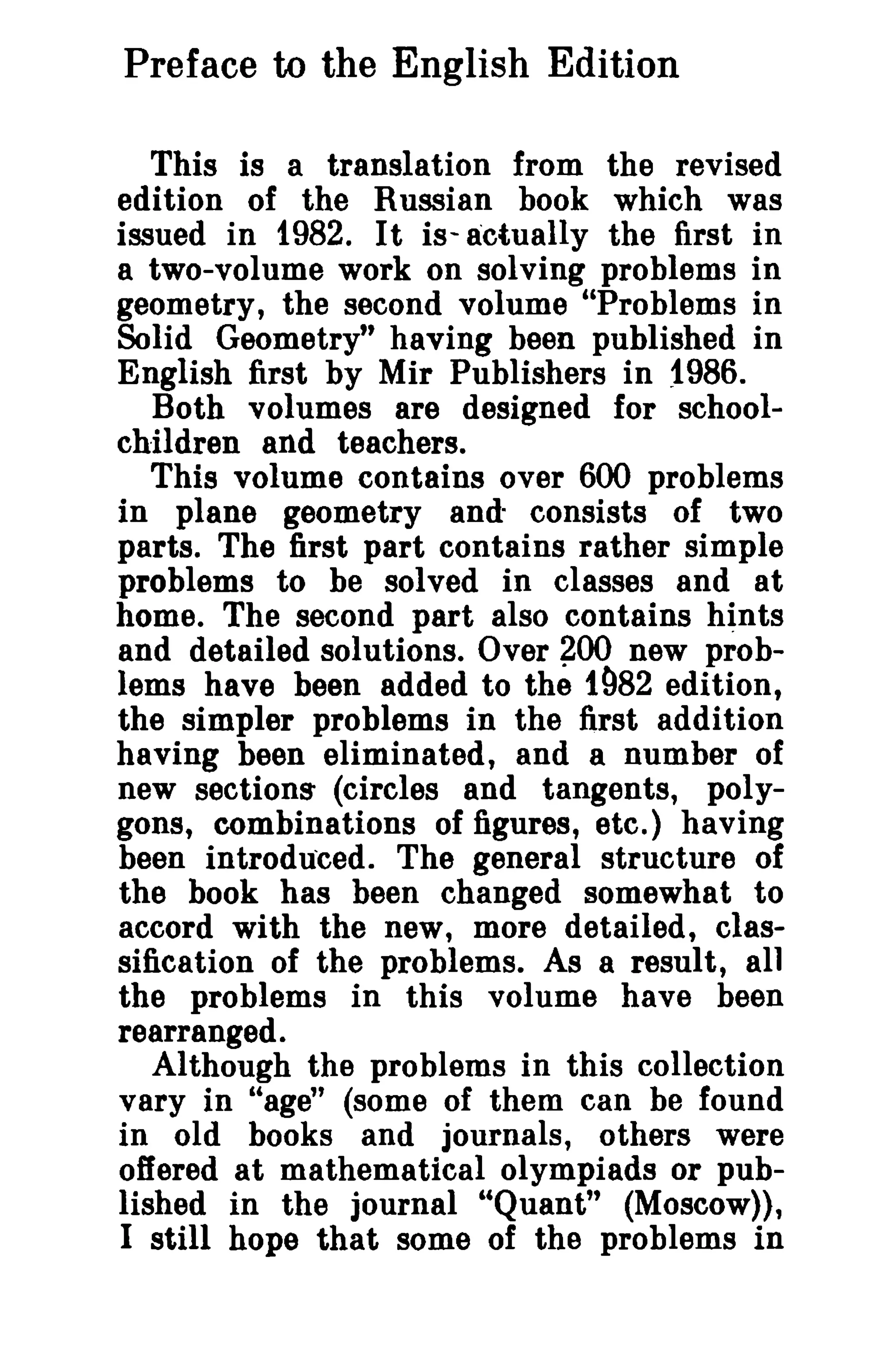 Preface to the English Edition 
This is a translation from the revised 
edition of the Russian book which was 
issued in 1982. It is- actually the first in 
a two-volume work on solving problems in 
geometry, the second volume "Problems in 
Solid Geometry" having been published in 
English first by Mir Publishers in ~986. 
Both volumes are designed for school­children 
and teachers. 
This volume contains over 600 problems 
in plane geometry and" consists of two 
parts. The first part contains rather simple 
problems to be solved in classes and at 
home. The second part also contains hints 
and detailed solutions. Over ~OO new prob­lems 
have been added to the 1982 edition, 
the simpler problems in the first addition 
having been eliminated, and a number of 
new sections- (circles and tangents, poly­gons, 
combinations of figures, etc.) having 
been introduced, The general structure of 
the book has been changed somewhat to 
accord with the new, more detailed, clas­sification 
of the problems. As a result, all 
the problems in this volume have been 
rearranged. 
Although the problems in this collection 
vary in "age" (some of them can be found 
in old books and journals, others were 
offered at mathematical olympiads or pub­lished 
in the journal "Quant" (Moscow», 
I still hope that some of the problems in 
 