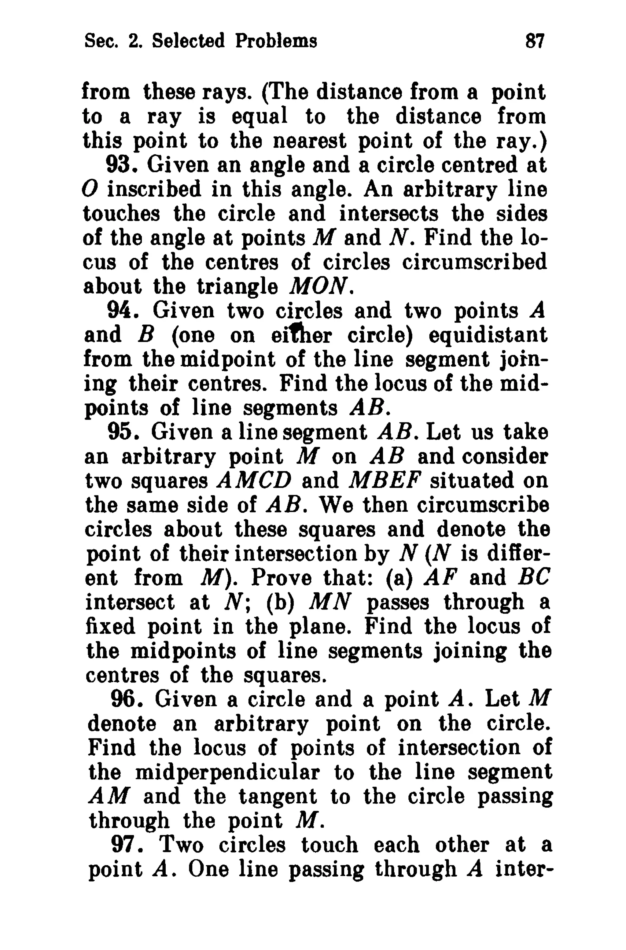 Sec. 2. Selected Problems 87 
from these rays. (The distance from a point 
to a ray is equal to the distance from 
this point to the nearest point of the ray.) 
93. Given an angle and a circle centred at 
o inscribed in this angle. An arbitrary line 
touches the circle and intersects the sides 
of the angle at points M and N. Find the lo­cus 
of the centres of circles circumscribed 
about the triangle MON. 
94. Given two circles and two points A 
and B (one on eifher circle) equidistant 
from the midpoint of the line segment join­ing 
their centres. Find the locus of the mid­points 
of line segments AB. 
95. Given aline segment AB. Let us take 
an arbitrary point M on AB and consider 
two squares AMen and MBEF situated on 
the same side of AB. We then circumscribe 
circles about these squares and denote the 
point of their intersection by N (N is differ­ent 
from M). Prove that: (8) AF and Be 
intersect at N; (b) MN passes through a 
fixed point in the plane. Find the locus of 
the midpoints of line segments joining the 
centres of the squares. 
96. Given a circle and a point A. Let M 
denote an arbitrary point on the circle. 
Find the locus of points of intersection of 
the midperpendicular to the line segment 
AM and the tangent to the circle passing 
through the point Af. 
97. Two circles touch each other at a 
point A. One line passing through A inter- 
 