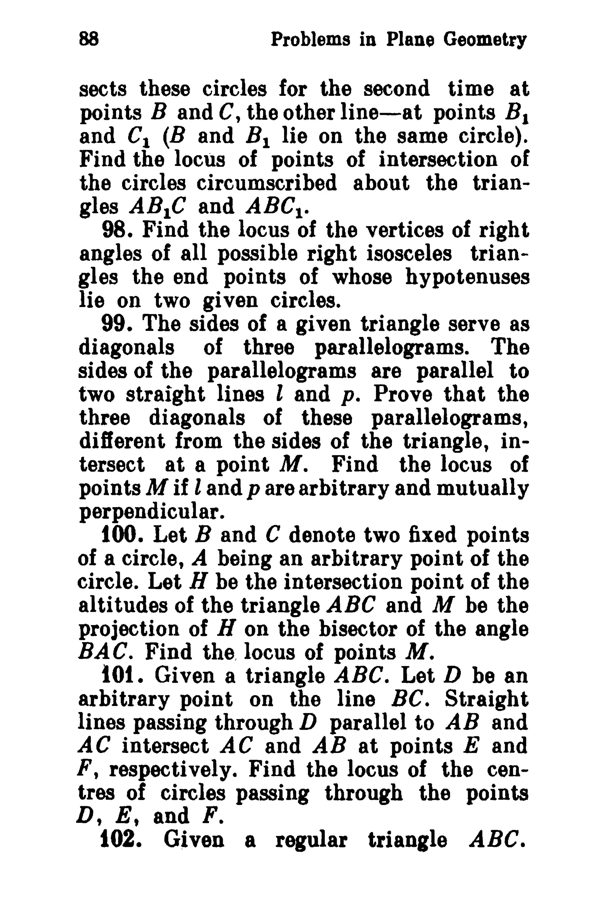 88 Problems in Plane Geometry 
sects these circles for the second time at 
points Band C, the other line-at points B1 
and C1 (B and B1 lie on the same circle). 
Find the locus of points of intersection of 
the circles circumscribed about the trian­gles 
ABIC and ABCI • 
98. Find the locus of the vertices of right 
angles of all possible right isosceles trian­gles 
the end points of whose hypotenuses 
lie on two given circles. 
99. The sides of a given triangle serve as 
diagonals of three parallelograms. The 
sides of the parallelograms are parallel to 
two straight lines land p. Prove that the 
three diagonals of these parallelograms, 
different from the sides of the triangle, in­tersect 
at a point M. Find the locus of 
pointsM if land p are arbitrary and mutually 
perpendicular. 
tOO. Let Band C denote two fixed points 
of a circle, A being an arbitrary point of the 
circle. Let H be the intersection point of the 
altitudes of the triangle ABC and M be the 
projection of H on the bisector of the angle 
BAC. Find the, locus of points M. 
tot. Given a triangle ABC. Let D be an 
arbitrary point on the line Be. Straight 
lines passing through D parallel to AB and 
AC intersect AC and AB at points E and 
F, respectively. Find the locus of the cen­tres 
of circles passing through the points 
D, E, and F. 
102. Given a regular triangle ABC. 
 