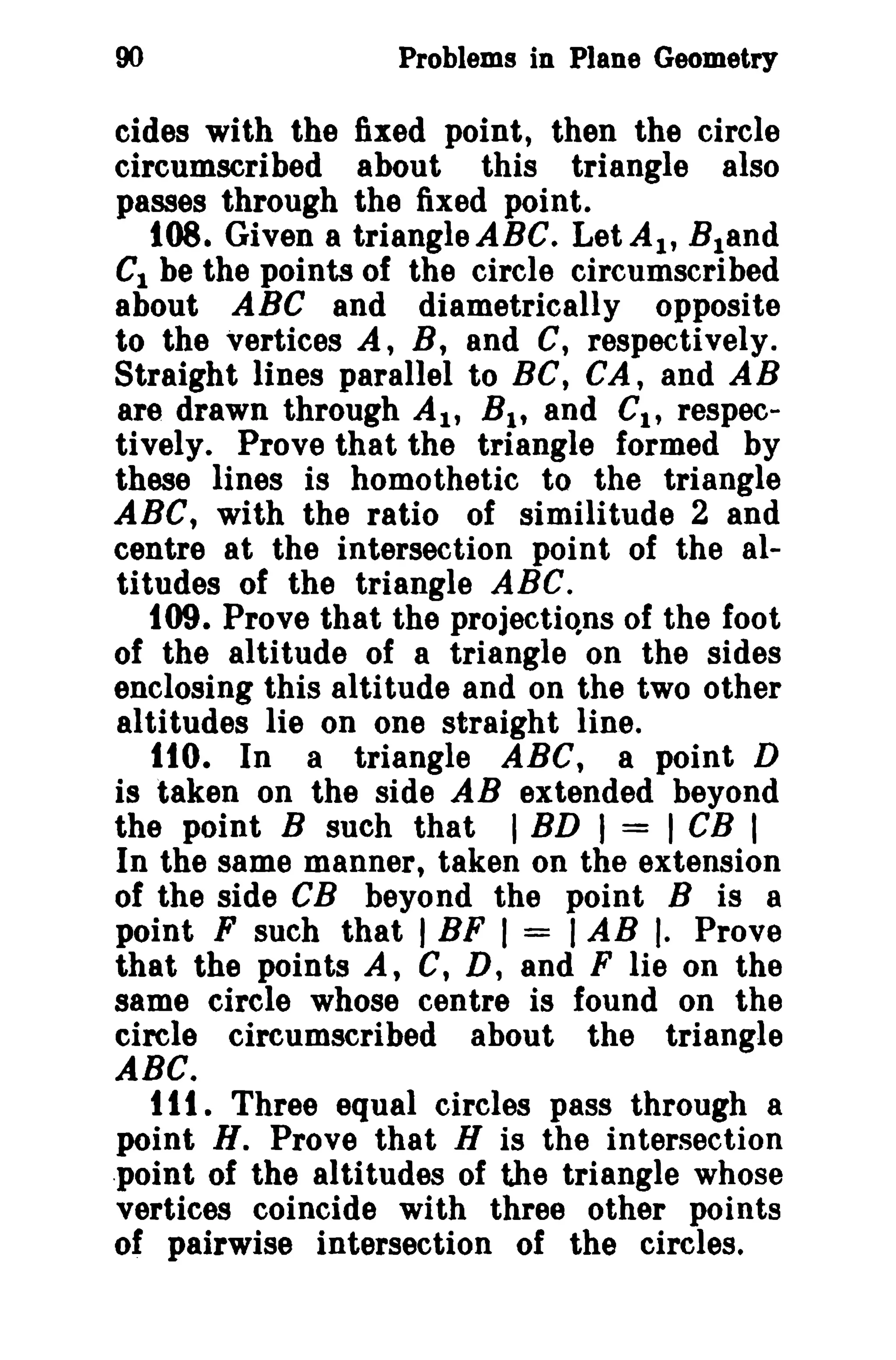90 Problems in Plane Geometry 
cides with the fixed point, then the circle 
circumscribed about this triangle also 
passes through the fixed point. 
108. Given a triangle ABC. LetAI , Bland 
C1 be the points of the circle circumscribed 
about ABC and diametrically opposite 
to the vertices A, B, and C, respectively. 
Straight lines parallel to BC, CA, and AB 
are drawn through AI' BI , and CI , respec­tively. 
Prove that the triangle formed by 
these lines is homothetic to the triangle 
ABC, with the ratio of similitude 2 and 
centre at the intersection point of the al­titudes 
of the triangle ABC. 
109. Prove that the projections of the foot 
of the altitude of a triangle on the sides 
enclosing this altitude and on the two other 
altitudes lie on one straight line. 
110. In a triangle ABC, a point D 
is taken on the side AB extended beyond 
the point B such that I BD I = I CB I 
In the same manner, taken on the extension 
of the side CB beyond the point B is 8 
point F such that I BF I = I AB I. Prove 
that the points A, C, D, and F lie on the 
same circle whose centre is found on the 
circle circumscribed about the triangle 
ABC. 
111. Three equal circles pass through a 
point H. Prove that H is the intersection 
.point of the altitudes of the triangle whose 
vertices coincide with three other points 
of pairwise intersection of the circles. 
 