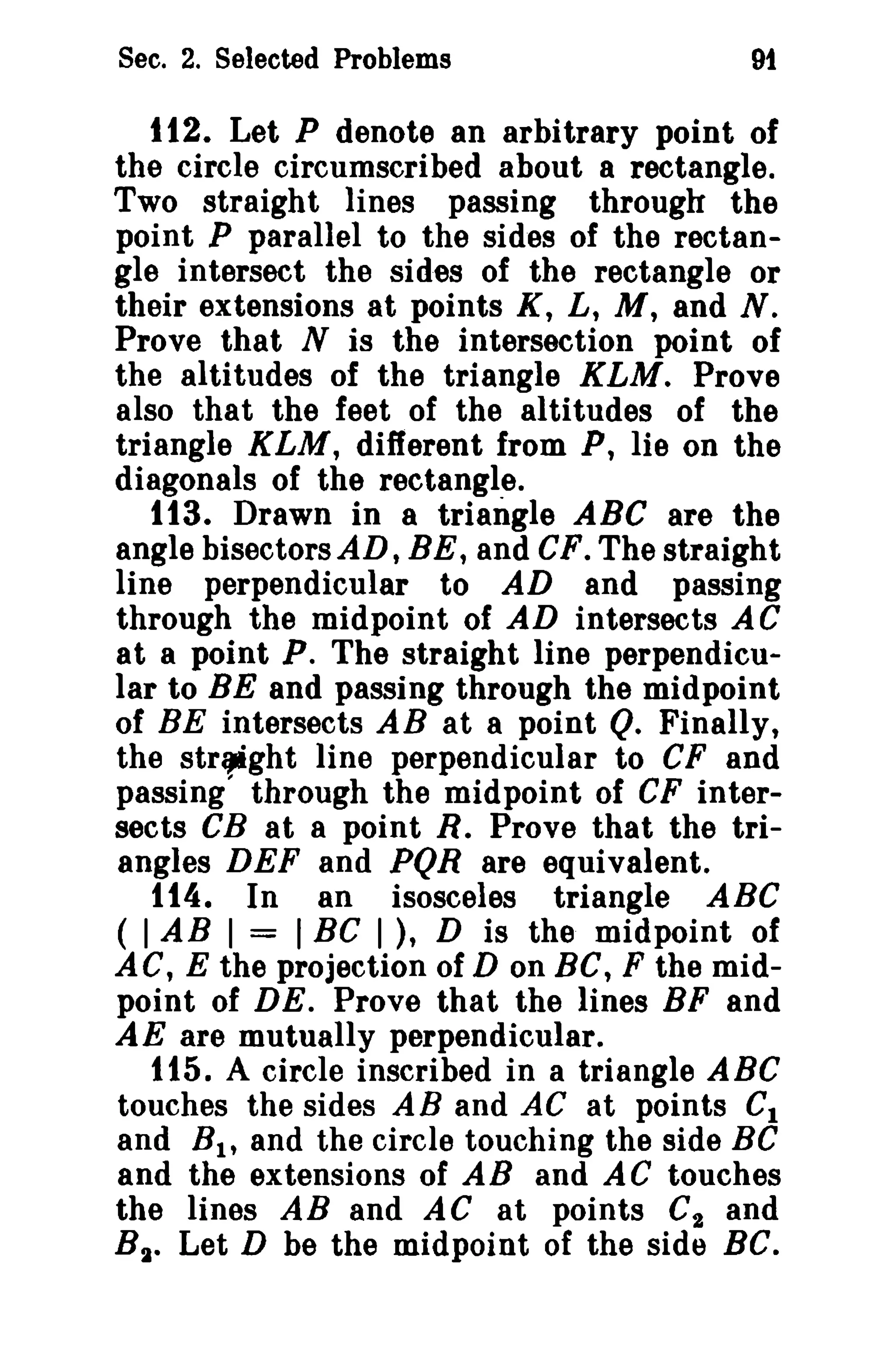 Sec. 2. Selected Problems 9f 
112. Let P denote an arbitrary point of 
the circle circumscribed about a rectangle. 
Two straight lines passing through the 
point P parallel to the sides of the rectan­gle 
intersect the sides of the rectangle or 
their extensions at points K, L, M, and N. 
Prove that N is the intersection point of 
the altitudes of the triangle KLM. Prove 
also that the feet of the altitudes of the 
triangle KLM, different from P, lie on the 
diagonals of the rectangle. 
113. Drawn in 8 triangle ABC are the 
angle hisectorsAD, BE, and CF. The straight 
line perpendicular to AD and passing 
through the midpoint of AD intersects AC 
at a point P. The straight line perpendicu­lar 
to BE and passing through the midpoint 
of BE intersects AB at a point Q. Finally, 
the str_ght line perpendicular to CF and 
passing' through the midpoint of CF inter­sects 
CB at a point R. Prove that the tri­angles 
DEF and PQR are equivalent. 
t t4. In an isosceles triangle ABC 
( IAB I = IBC I ), D is the midpoint of 
AC, E the projection of D on BC, F the mid­point 
of DE. Prove that the lines BF and 
AE are mutually perpendicular. 
t15. A circle inscribed in a triangle ABC 
touches the sides AB and AC at points C1 
and B1 , and the circle touching the side Be 
and the extensions of AB and AC touches 
the lines AB and AC at points C2 and 
B2• Let D be the midpoint of the side BC. 
 