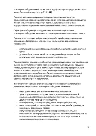 12 
коммерческой деятельности, и в том и в другом случае предпринимателю 
надо сбыть свой товар. [4, стр.110-144] 
Понятно, что в условиях коммерческого предпринимательства 
привлекаемые предпринимателем рабочая сила и средства производства 
имеют специфический характер, поскольку предназначены для 
осуществления торговых и непосредственно связанных с ними операций. 
Обрисуем в общих чертах содержание и этапы осуществления 
коммерческой сделки на примере купли-продажи определенного товара. 
Прежде всего следует выбрать вид товара (услуги) для осуществления 
коммерции. Естественно, что при этом учитываются два основных 
требования: 
 реализационная цена товара должна быть ощутимо выше покупной 
цены; 
 должен быть достаточный спрос на данный вид товара, чтобы 
реализовать его в намечаемом масштабе сделки. 
Таким образом, коммерческой сделке предшествует маркетинговый анализ 
рынка, в результате которого прогнозируется объем закупки и продажи 
товара, цена покупки и цена реализации товара. Если предварительный 
анализ и прогноз свидетельствуют в пользу коммерческой сделки, 
предприниматель прорабатывает бизнес-план предпринимательской 
деятельности, включающий программу действий по осуществлению 
сделки, расчет затрат и результатов. 
В соответствии с общей схемой коммерческо-предпринимательской 
деятельности программа коммерческой сделки включает: 
 наем работников для выполнения операций закупки, 
транспортирования, продажи товара, проведения рекламной 
кампании, оформления необходимых документов, осуществления 
других торгово-посреднических услуг; 
 приобретение, закупку товара для последующей продажи; 
 наем помещений, складов, баз, торговых точек, необходимых для 
хранения и реализации товара; 
 получение и оплату услуг сторонних организаций и лиц, не 
участвующих непосредственным образом в коммерческой сделке, но 
представляющих свои платные услуги для ее осуществления и 
выполняющих посреднические функции; 
 