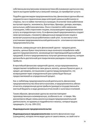 16 
собственными внутренними возможностями обслуживания сделки или ему 
просто выгоднее прибегнуть к внешней помощи, он приобретает услуги. 
Подобно другим видам предпринимательства, финансовые сделки обычно 
нуждаются как в привлечении ряда категорий наемных работников со 
стороны, так и в найме постоянных служащих. В качестве таких работников 
выступают юристы, экономисты, бухгалтеры, брокеры, дилеры, маклеры, 
рассыльные, работники рекламы. Они и становятся либо наемными 
служащими, либо сторонними лицами, оказывающими предпринимателю 
услугу за определенную плату. Если финансовый предприниматель создает 
свою организацию, становится официальным юридическим лицом и 
включает указанных выше работников в свой штат, то они могут стать 
участниками предпринимательской деятельности - агентами коллективного 
предпринимательства. 
Основная, завершающая часть финансовой сделки - продажа денег, 
валюты, ценных бумаг покупателю в лице конечного потребителя либо 
другого предпринимателя, занимающегося перепродажей (дальнейшей 
продажей). В итоге предприниматель получает денежную выручку, которая 
должна быть достаточной для покрытия всех расходов и получения 
прибыли. 
В простейшей финансово-кредитной сделке, когда предприниматель 
предоставляет потребителю свои деньги, валюту, ценные бумаги в долг, в 
кредит, договором, соглашением о сделке предусматривается, что 
возвращаемая через определенный срок сумма будет больше 
предоставляемой на определенный процент. 
Как и любой вид предпринимательской деятельности, финансовое 
предпринимательство облагается налогами, и предприниматель обязан 
отчислять определенную долю прибыли (дохода) в государственный и 
местный бюджеты в виде денежных отчислений и налоговых платежей. 
Таким образом, финансовая сделка во многом повторяет 
производственную и коммерческую, особенность ее - в товаре. Мы 
рассмотрели общие схемы различных видов предпринимательской 
деятельности, не вдаваясь в подробности и нюансы, которые трудно 
предвидеть. [ 4, стр. 209-221] 
Индивидуальное предпринимательство 
Индивидуальным предпринимателем является физическое лицо 
(гражданин), которое лично ведет дело от своего имени, на свой счет и 
 