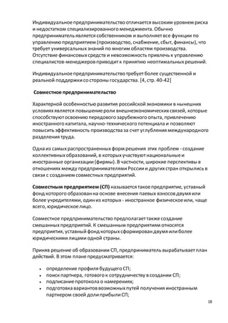 Индивидуальное предпринимательство отличается высоким уровнем риска 
и недостатком специализированного менеджмента. Обычно 
предприниматель является собственником и выполняет все функции по 
управлению предприятием (производство, снабжение, сбыт, финансы), что 
требует универсальных знаний по многим областям производства. 
Отсутствие финансовых средств и невозможность привлечь к управлению 
специалистов-менеджеров приводит к принятию неоптимальных решений. 
18 
Индивидуальное предпринимательство требует более существенной и 
реальной поддержки со стороны государства. [4, стр. 40-42] 
Совместное предпринимательство 
Характерной особенностью развития российской экономики в нынешних 
условиях является повышение роли внешнеэкономических связей, которые 
способствуют освоению передового зарубежного опыта, привлечению 
иностранного капитала, научно-технического потенциала и позволяют 
повысить эффективность производства за счет углубления международного 
разделения труда. 
Одна из самых распространенных форм решения этих проблем - создание 
коллективных образований, в которых участвуют национальные и 
иностранные организации (фирмы). В частности, широкие перспективы в 
отношениях между предпринимателями России и других стран открылись в 
связи с созданием совместных предприятий. 
Совместным предприятием (СП) называется такое предприятие, уставный 
фонд которого образован на основе внесения паевых взносов двумя или 
более учредителями, один из которых - иностранное физическое или, чаще 
всего, юридическое лицо. 
Совместное предпринимательство предполагает также создание 
смешанных предприятий. К смешанным предприятиям относятся 
предприятия, уставный фонд которых сформирован двумя или более 
юридическими лицами одной страны. 
Приняв решение об образовании СП, предприниматель вырабатывает план 
действий. В этом плане предусматривается: 
 определение профиля будущего СП; 
 поиск партнера, готового к сотрудничеству в создании СП; 
 подписание протокола о намерениях; 
 подготовка вариантов возможных путей получения иностранным 
партнером своей доли прибыли СП; 
 