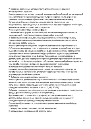 7) создание временных целевых групп для комплексного решения 
инновационных проблем. 
Инновация является весьма сложной, многогранной проблемой, затрагивающей 
весь комплекс отношений исследования, производства, сбыта. Огромное 
значение в повышении ее эффективности принадлежит менеджменту. 
Непрерывный процесс открытия новых знаний и применение их в 
общественном производстве, т. е. непрерывный процесс внедрения инноваций, 
называется научно-техническим прогрессом. 
Инновации бывают двух основных форм: 
1) эволюционная форма, воплощающаяся в насыщении промышленности 
традиционной, постепенно совершенствующейся техникой; 
2) революционная форма, воплощающаяся в технологических прорывах, 
характеризующихся совершенно новыми технологическими процессами и 
принципами работы машин. 
Инновации по происхождению могут быть собственные и приобретенные. 
Собственные инновации – это те научные достижения и разработки, которые 
были от начала и до конца разработаны на данном конкретном предприятии. 
Приобретенные инновации (внешние) разработаны в других предприятиях, 
специализирующихся на этом фирмах. Их внедрение и использование в 
деятельности данного предприятия происходит путем приобретения патентов, 
лицензий и т. п. Нередко разработка собственных инноваций обходится дороже, 
чем приобретение их на стороне. Однако они имеют свои плюсы: 
использование собственных инноваций придает большую 
конкурентоспособность организации, так как эти инновации в отличие от 
приобретаемых не становятся длительное время достоянием всего рынка, 
других предприятий-конкурентов. 
7. Субъекты инновационной деятельности 
Инновационная деятельность – практическое использование инновационно- 
научного и интеллектуального потенциала в массовом производстве с целью 
получения нового продукта, удовлетворяющего потребительский спрос в 
конкурентоспособных товарах и услугах. [2, стр. 37-38] 
Субъекты – государство, предприятия, организации, учреждения, университеты, 
фонды, физические лица (ученые и специалисты). 
В разных странах по-разному государство регулирует инновационную 
деятельность в дополнение к рыночному регулированию, инициирует 
конкурентную борьбу между товаропроизводителями. 
Основными функциями государственных органов в инновационной сфере 
являются: 
1) аккумулирование средств на НИОКР и инновации; 
2) координация инновационной деятельности; 
22 
 