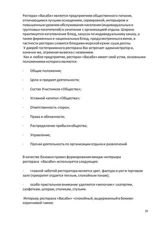 Ресторан «Васаби» является предприятием общественного питания, 
отличающимся лучшим оснащением, сервировкой, интерьером и 
повышенным уровнем обслуживания населения (индивидуальных и 
групповых посетителей) в сочетании с организацией отдыха. Широко 
практикуется изготовление блюд, закусок по индивидуальному заказу, а 
также фирменных и национальных блюд, предусмотренных в меню, в 
частности ресторан славится блюдами морской кухни: суши,роллы. 
У дверей гостеприимного ресторана Вас встречает администратор и, 
конечно же, огромная вывеска с названием. 
Как и любое предприятие, ресторан «Васаби» имеет свой устав, основными 
положениями которого являются: 
29 
· Общие положения; 
· Цели и предмет деятельности; 
· Состав Участников «Общества»; 
· Уставной капитал «Общества»; 
· Ответственность сторон; 
· Права и обязанности; 
· Распределение прибыли общества; 
· Управление; 
· Прочая деятельность по организации отдыха и развлечений 
В качестве базовых правил формирования имидж-интерьера 
ресторана «Васаби» используется следующее: 
· главной заботой ресторатора является цвет, фактура и уют в торговом 
зале (приоритет отдается теплым, спокойным тонам); 
· особо пристальное внимание уделяется «мелочам»: скатертям, 
салфеткам, шторам, столикам, стульям. 
Интерьер ресторана «Васаби» –спокойный, выдержанный в бежево- 
коричневой гамме. 
 