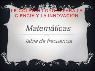 I.E COLEGIO LOYOLA PARA LA
CIENCIA Y LA INNOVACIÓN
Matemáticas
Tabla de frecuencia
 