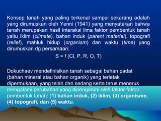 Konsep tanah yang paling terkenal sampai sekarang adalah 
yang dirumuskan oleh Yenni (1941) yang menyatakan bahwa 
tanah merupakan hasil interaksi lima faktor pembentuk tanah 
yaitu iklim (climate), bahan induk (parent material), topografi 
(relief), mahluk hidup (organism) dan waktu (time) yang 
dirumuskan dg persamaan: 
S = f (Cl, P, R, O, T) 
Dokuchaev mendefinisikan tanah sebagai bahan padat 
(bahan mineral atau bahan organik) yang terletak 
dipermukaan, yang telah dan sedang serta terus menerus 
mengalami perubahan yang dipengaruhi oleh faktor-faktor 
pembentuk tanah: (1) bahan induk, (2) iklim, (3) organisme, 
(4) topografi, dan (5) waktu. 
 