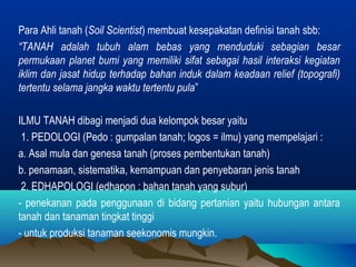 Para Ahli tanah (Soil Scientist) membuat kesepakatan definisi tanah sbb: 
“TANAH adalah tubuh alam bebas yang menduduki sebagian besar 
permukaan planet bumi yang memiliki sifat sebagai hasil interaksi kegiatan 
iklim dan jasat hidup terhadap bahan induk dalam keadaan relief (topografi) 
tertentu selama jangka waktu tertentu pula” 
ILMU TANAH dibagi menjadi dua kelompok besar yaitu 
1. PEDOLOGI (Pedo : gumpalan tanah; logos = ilmu) yang mempelajari : 
a. Asal mula dan genesa tanah (proses pembentukan tanah) 
b. penamaan, sistematika, kemampuan dan penyebaran jenis tanah 
2. EDHAPOLOGI (edhapon : bahan tanah yang subur) 
- penekanan pada penggunaan di bidang pertanian yaitu hubungan antara 
tanah dan tanaman tingkat tinggi 
- untuk produksi tanaman seekonomis mungkin. 
 