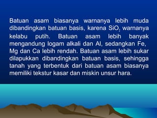 Batuan asam biasanya warnanya lebih muda 
dibandingkan batuan basis, karena SiO2 warnanya 
kelabu putih. Batuan asam lebih banyak 
mengandung logam alkali dan Al, sedangkan Fe, 
Mg dan Ca lebih rendah. Batuan asam lebih sukar 
dilapukkan dibandingkan batuan basis, sehingga 
tanah yang terbentuk dari batuan asam biasanya 
memiliki tekstur kasar dan miskin unsur hara. 
 