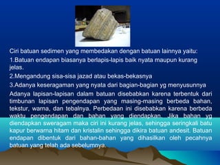 Ciri batuan sedimen yang membedakan dengan batuan lainnya yaitu: 
1.Batuan endapan biasanya berlapis-lapis baik nyata maupun kurang 
jelas. 
2.Mengandung sisa-sisa jazad atau bekas-bekasnya 
3.Adanya keseragaman yang nyata dari bagian-bagian yg menyusunnya 
Adanya lapisan-lapisan dalam batuan disebabkan karena terbentuk dari 
timbunan lapisan pengendapan yang masing-masing berbeda bahan, 
tekstur, warna, dan tebalnya. Perbedaan ini disebabkan karena berbeda 
waktu pengendapan dan bahan yang diendapkan. Jika bahan yg 
diendapkan sweragam maka ciri ini kurang jelas, sehingga seringkali batu 
kapur berwarna hitam dan kristalin sehingga dikira batuan andesit. Batuan 
endapan dibentuk dari bahan-bahan yang dihasilkan oleh pecahnya 
batuan yang telah ada sebelumnya. 
 