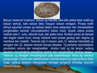 Batuan metamorf (malihan): batuan yg memiliki sifat-sifat akibat telah malihnya 
batuan semula, baik batuan beku maupun batuan endapan. Proses malih 
artinya sejumlah proses yg bekerja dalam zone pelapukan dan menyebabkan 
pengkristalan kembali (recrystalization) bahan induk. Syarat utama proses 
malihan ada 3 : suhu, tekanan kuat, dan waktu lama. Sumber panas dp berasal 
dari bagian dalam bumi, energi mekanik hasil proses geologi dan magma yg 
membara dan meleleh. Tekanan ada 2 macam yaitu (1). tekanan hidrostatik yg 
seragam dan (2). tekanan berarah berupa desakan. Yg pertama menyebabkan 
perubahan volume dan menghasilkan struktur butir yg tak teratur, sedang 
desakan menyebabkan perubahan bentuk dan menghasilkan struktur sejajar. 
Tekanan yg seragam mempengaruhi pula keseimbangan kimia dg memacu 
pengurangan volume dan pembentukan mineral-mineral yg rapat jenisnya lebih 
tinggi, sedang desakan mewujudkan berbagai pengaruh terhadap susunan 
mineral batuan. 
 