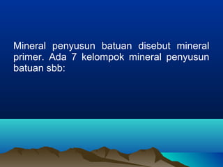 Mineral penyusun batuan disebut mineral 
primer. Ada 7 kelompok mineral penyusun 
batuan sbb: 
 