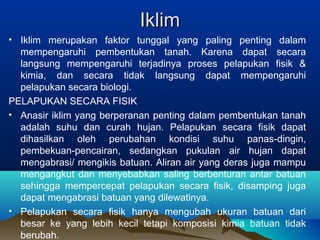 IIkklliimm 
• Iklim merupakan faktor tunggal yang paling penting dalam 
mempengaruhi pembentukan tanah. Karena dapat secara 
langsung mempengaruhi terjadinya proses pelapukan fisik & 
kimia, dan secara tidak langsung dapat mempengaruhi 
pelapukan secara biologi. 
PELAPUKAN SECARA FISIK 
• Anasir iklim yang berperanan penting dalam pembentukan tanah 
adalah suhu dan curah hujan. Pelapukan secara fisik dapat 
dihasilkan oleh perubahan kondisi suhu panas-dingin, 
pembekuan-pencairan, sedangkan pukulan air hujan dapat 
mengabrasi/ mengikis batuan. Aliran air yang deras juga mampu 
mengangkut dan menyebabkan saling berbenturan antar batuan 
sehingga mempercepat pelapukan secara fisik, disamping juga 
dapat mengabrasi batuan yang dilewatinya. 
• Pelapukan secara fisik hanya mengubah ukuran batuan dari 
besar ke yang lebih kecil tetapi komposisi kimia batuan tidak 
berubah. 
 