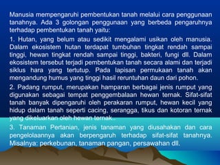 Manusia mempengaruhi pembentukan tanah melalui cara penggunaan 
tanahnya. Ada 3 golongan penggunaan yang berbeda pengaruhnya 
terhadap pembentukan tanah yaitu: 
1. Hutan, yang belum atau sedikit mengalami usikan oleh manusia. 
Dalam ekosistem hutan terdapat tumbuhan tingkat rendah sampai 
tinggi, hewan tingkat rendah sampai tinggi, bakteri, fungi dll. Dalam 
ekosistem tersebut terjadi pembentukan tanah secara alami dan terjadi 
siklus hara yang tertutup. Pada lapisan permukaan tanah akan 
mengandung humus yang tinggi hasil reruntuhan daun dari pohon. 
2. Padang rumput, merupakan hamparan berbagai jenis rumput yang 
digunakan sebagai tempat penggembalaan hewan ternak. Sifat-sifat 
tanah banyak dipengaruhi oleh perakaran rumput, hewan kecil yang 
hidup dalam tanah seperti cacing, serangga, tikus dan kotoran ternak 
yang dikeluarkan oleh hewan ternak.. 
3. Tanaman Pertanian, jenis tanaman yang diusahakan dan cara 
pengelolaannya akan berpengaruh terhadap sifat-sifat tanahnya. 
Misalnya: perkebunan, tanaman pangan, persawahan dll. 
 